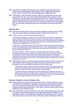 23
123 Umat Kristen menghormati Perjanjian Lama sebagai Sabda Allah yang benar.
Gereja tetap menolak dengan tegas gagasan untuk menghilangkan Perjanjian
Lama, karena Perjanjian Baru sudah menggantikannya [Markionisme].
124 "Sabda Allah, yang merupakan kekuatan Allah demi keselamatan semua orang
yang beriman (lih. Rm 1:16), dalam kitab-kitab Perjanjian Baru disajikan secara
istimewa dan memperlihatkan daya kekuatannya" (DV 17). Tulisan-tulisan tersebut
memberi kepada kita kebenaran definitif wahyu ilahi. Tema sentralnya ialah Yesus
Kristus, Putera Allah yang menjadi manusia, karya-Nya, ajaran-Nya, kesengsaraan-
Nya, dan pemuliaan-Nya begitu pula awal mula Gereja di bawah bimbingan Roh
Kudus.
Perjanjian Baru
125 Injil-injil merupakan jantung hati semua tulisan sebagai "kesaksian utama tentang
hidup dan ajaran Sabda Yang Menjadi Daging, Penyelamat kita" (DV 18).
126 Dalam penyusunan Injil-injil dapat kita bedakan tiga tahap:
1. Kehidupan dan kegiatan mengajar Yesus. Bunda Gereja kudus tetap mempertahankan
dengan teguh dan sangat kokoh, bahwa keempat Injil "yang sifat historisnya diakui tanpa
ragu-ragu, dengan setia meneruskan apa yang oleh Yesus Putera Allah selama hidup-Nya di
antara manusia sungguh telah dikerjakan dan diajarkan demi keselamatan kekal mereka,
sampai hari Ia diangkat (lih. Kis 1:1-2)" (DV 19).
2. Tradisi lisan. "Sesudah kenaikan Tuhan para Rasul meneruskan kepada para pendengar
mereka apa yang dikatakan dan dijalankan oleh Yesus sendiri, dengan pengertian yang lebih
penuh, yang mereka peroleh karena dididik oleh peristiwa-peristiwa mulia Kristus dan oleh
terang Roh kebenaran" (DV 19).
3. Penulisan Injil-Injil. "Adapun penulis suci mengarang keempat Injil dengan memilih
berbagai dari sekian banyak hal yang telah diturunkan secara lisan atau tertulis; beberapa
hal mereka susun secara agak sintetis, atau mereka uraikan dengan memperhatikan
keadaan Gereja-Gereja; akhirnya dengan tetap mempertahankan bentuk pewartaan, namun
sedemikian rupa, sehingga mereka selalu menyampaikan kepada kita kebenaran yang murni
tentang Yesus" (DV 19).
127 Injil berganda empat itu menduduki tempat istimewa di dalam Gereja. Ini dibuktikan
oleh penghormatan terhadapnya di dalam liturgi dan daya tarik yang tidak ada
bandingnya, yang mempengaruhi orang kudus dari setiap zaman.
"Tidak ada satu ajaran yang lebih baik, lebih bernilai dan lebih indah daripada teks Injil.
Lihatlah dan peganglah teguh, apa yang tuan dan guru kita Kristus ajarkan dalam kata-
kata-Nya dan lakukan dalam karya-karya-Nya" (Sesaria Muda).
"Terutama Injil sangat mengesankan bagi saya sewaktu saya melakukan doa batin; di
dalamnya saya menemukan segala sesuatu yang dibutuhkan oleh jiwa saya yang lemah
ini. Di dalamnya saya selalu menemukan pandangan baru, dan makna yang tersembunyi
dan penuh rahasia" (Teresia dari Anak Yesus. ms autob. A 83v).
Kesatuan Perjanjian Lama dan Perjanjian Baru
128 Sudah sejak zaman para Rasul dan juga dalam seluruh tradisi, kesatuan rencana
ilahi dalam kedua Perjanjian itu dijelaskan oleh Gereja melalui tipologi. Penafsiran
macam ini menemukan dalam karya Tuhan dalam Perjanjian Lama "Prabentuk"
(tipologi) dari apa yang dilaksanakan Tuhan dalam kepenuhan waktu dalam pribadi
Sabda-Nya yang menjadi manusia.
129 Jadi umat Kristen membaca Perjanjian Lama dalam terang Kristus yang telah wafat
dan bangkit. Pembacaan tipologis ini menyingkapkan kekayaan Perjanjian Lama
yang tidak terbatas. Tetapi tidak boleh dilupakan, bahwa Perjanjian Lama memiliki
nilai wahyu tersendiri yang Tuhan kita sendiri telah nyatakan tentangnya. Selain itu
 