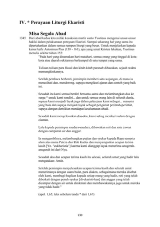 230
IV. * Perayaan Liturgi Ekaristi
Misa Segala Abad
1345 Dari abad kedua kita miliki kesaksian martir santo Yustinus mengenai unsur-unsur
hakiki dalam pelaksanaan perayaan Ekaristi. Sampai sekarang hal yang sama itu
dipertahankan dalam semua rumpun liturgi yang besar. Untuk menjelaskan kepada
kaisar kafir Antoninus Pius (138 - 161), apa yang umat Kristen lakukan, Yustinus
menulis sekitar tahun 155:
"Pada hari yang dinamakan hari matahari, semua orang yang tinggal di kota-
kota atau daerah sekitarnya berkumpul di satu tempat yang sama.
Tulisan-tulisan para Rasul dan kitab-kitab paranab dibacakan, sejauh waktu
memungkinkannya.
Setelah pembaca berhenti, pemimpin memberi satu wejangan, di mana ia
menasihati dan, mendorong, supaya mengikuti ajaran dan contoh yang baik
ini.
Sesudah itu kami semua berdiri bersama-sama dan melambungkan doa ke
surga * untuk kami sendiri... dan untuk semua orang lain di seluruh dunia,
supaya kami menjadi layak juga dalam pekerjaan kami sebagai... manusia
yang baik dan supaya menjadi layak sebagat pengamat perintah-perintah,
supaya dengan demikian mendapat keselamatan abadi.
Sesudah kami menyelesaikan doa-doa, kami saling memberi salam dengan
ciuman.
Lalu kepada pemimpin saudara-saudara, dibawakan roti dan satu cawan
dengan campuran air dan anggur.
Ia mengambilnya, melambungkan pujian dan syukur kepada Bapa semesta
alam atas nama Putera dan Roh Kudus dan menyampaikan ucapan terima
kasih [Yn. "eukharistia"] karena kami dianggap layak menerima anugerah-
anugerah ini dari-Nya.
Sesudah doa dan ucapan terima kasih itu selesai, seluruh umat yang hadir lalu
mengatakan: Amin.
Setelah pemimpin menyelesaikan ucapan terima kasih dan seluruh umat
menerimanya dengan suara bulat, para diaken, sebagaimana mereka disebut
oleh kami, membagi-bagikan kepada setiap orang yang hadir, roti yang telah
diberkati dengan penuh syukur [di-ekaristi-kan] dan anggur yang telah
dicampur dengan air untuk dinikmati dan membawakannya juga untuk mereka
yang tidak hadir."
(apol. 1,65; teks sebelum tanda * dari 1,67)
 