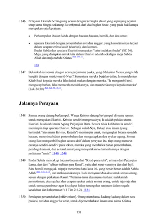 231
1346 Perayaan Ekaristi berlangsung sesuai dengan kerangka dasar yang sepanjang sejarah
tetap sama hingga sekarang. Ia terbentuk dari dua bagian besar, yang pada hakikatnya
merupakan satu kesatuan:
• Perkumpulan ibadat Sabda dengan bacaan-bacaan, homili, dan doa umat;
• upacara Ekaristi dengan persembahan roti dan anggur, yang konsekrasinya terjadi
dalam ucapan terima kasih (ekaristi), dan komuni.
Ibadat Sabda dan upacara Ekaristi merupakan "satu tindakan ibadat" (SC 56).
Meja, yang disiapkan untuk kita dalam Ekaristi adalah sekaligus meja Sabda
Allah dan meja tubuh Kristus Bdk. DV 21.
.
103
1347 Bukankah ini sesuai dengan acara perjamuan paska, yang dilakukan Yesus yang telah
bangkit dengan murid-murid-Nya ? Sementara mereka berjalan-jalan, Ia menjelaskan
Kitab Suci kepada mereka lalu duduk makan dengan mereka. "Ia mengambil roti,
mengucap berkat, lalu memecah-mecahkannya, dan memberikannya kepada mereka"
(Luk 24:30) Bdk. Luk 24:13-35.
.
Jalannya Perayaan
1348 Semua orang datang berkumpul. Warga Kristen datang berkumpul di suatu tempat
untuk merayakan Ekaristi. Kristus sendiri mengetuainya; Ia adalah pelaku utama
Ekaristi. Ia adalah Imam Agung Perjanjian Baru. Secara tidak kelihatan Ia sendiri
memimpin tiap upacara Ekaristi. Sebagai wakil-Nya, Uskup atau imam (yang
bertindak "atas nama Kristus, Kepala") memimpin umat, mengangkat bicara sesudah
bacaan, menerima bahan persembahan dan mengucapkan doa syukur agung. Semua
orang ikut mengambil bagian secara aktif dalam perayaan itu, tiap orang menurut
caranya sendiri-sendiri: para lektor, mereka yang membawa bahan persembahan,
pembagi komuni, dan seluruh umat yang menyatakan keikutsertaannya dengan
perkataan "amin". 1140, 1548
1349 Ibadat Sabda mencakup bacaan-bacaan dari "Kitab para nabi", artinya dari Perjanjian
Lama, dan dari "tulisan-tulisan para Rasul", yaitu dari surat-suratnya dan dari Injil.
Satu homili mengajak, supaya menerima kata-kata ini, yang benar-benar adalah Sabda
Allah Bdk. 1 Tes 2:13.
, dan melaksanakannya. Lalu menyusul doa-doa untuk semua orang,
sesuai dengan perkataan Rasul: "Pertama-tama aku menasihatkan: naikkanlah
permohonan, doa syafaat dan ucapan syukur untuk semua orang, untuk raja-raja dan
untuk semua pembesar agar kita dapat hidup tenang dan tenteram dalam segala
kesalehan dan kehormatan" (1 Tim 2:1-2). 1184
1350 Persiapan persembahan [offertorium]. Orang membawa, kadang-kadang dalam satu
prosesi, roti dan anggur ke altar, untuk dipersembahkan imam atas nama Kristus
 