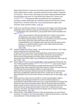 232
dalam kurban Ekaristi, di mana mereka berubah menjadi tubuh dan darah Kristus.
Inilah tindakan Kristus sendiri, yang dalam perjamuan malam terakhir "mengambil
roti dan piala". "Hanya Gereja yang dengan rasa syukur mempersembahkan kepada
Pencipta kurban yang murni ini, yang diambil dari ciptaan-Nya" (Ireneus, haer.
4,18,4) Bdk. Mal 1:11.
. Penyampaian bahan persembahan di altar mengangkat ke
permukaan tindakan Melkisedek dan meletakkan pemberian Pencipta itu ke dalam
tangan Kristus. Di dalam kurban-Nya, Yesus menyempurnakan segala usaha
manusiawi untuk membawa kurban. 1359, 614
1351 Sejak awal, umat Kristen membawa, di samping roti dan anggur untuk Ekaristi, juga
sumbangan untuk membantu orang yang memerlukannya. Kebiasaan kolekte Bdk. 1 Kor
16:1.
Ini digerakkan oleh contoh Kristus, yang menjadi miskin untuk menjadikan kita
kaya Bdk. 2 Kor 8:9.
.
"Siapa yang mempunyai milik dan kehendak baik, memberi sesuai dengan
kemampuannya, apa yang ia kehendaki, dan apa yang dikumpulkan,
diserahkan kepada pemimpin. Dengan itu ia membantu yatim piatu dan janda,
atau mereka yang karena sakit atau karena salah satu alasan,
membutuhkannya, para narapidana dan orang asing yang ada dalam jemaat;
singkatnya, ia adalah pemelihara untuk semua orang yang berada dalam
kesusahan" (Yustinus, apol. 1,67,6).
1397, 2186
1352 Anafora. Dengan Doa Syukur Agung, - doa syukur dan doa konsekrasi - kita sampai
kepada jantung hati dan puncak perayaan.
Di dalam prefasi Gereja berterima kasih kepada Bapa melalui Kristus dalam Roh
Kudus untuk segala karya-Nya, untuk penciptaan, penebusan dan pengudusan.
Seluruh jemaat menggabungkan diri dalam pujian yang tak henti-hentinya
dinyanyikan oleh Gereja surgawi para malaikat dan orang kudus bagi Allah yang tiga
kali "kudus". 559
1353 Dalam epiklese Gereja memohon kepada Bapa, untuk mengirimkan Roh Kudus-Nya
(atau "berkat sepenuh-penuhnya" Bdk. MR, Doa Syukur Agung Romawi 90.
) atas roti dan anggur,
supaya mereka dengan kekuatan-Nya menjadi tubuh dan darah Yesus Kristus,
sehingga mereka yang mengambil bagian dalam Ekaristi menjadi satu tubuh dan satu
roh (beberapa liturgi menempatkan epiklese sesudah anamnese).
Dalam kata-kata penetapan, kekuatan kata-kata dan tindakan Kristus dan kekuatan
Roh Kudus menghadirkan tubuh dan darah Kristus, kurban-Nya di salib yang
dipersembahkan-Nya satu kali untuk selamanya, di dalam rupa roti dan anggur. 1105,
1375
1354 Dalam anamnese yang menyusul sesudah itu, Gereja mengenangkan sengsara,
kebangkitan, dan kedatangan kembali Yesus Kristus dalam kemuliaan; ia
menyampaikan kepada Bapa kurban Putera-Nya, yang mendamaikan kita dengan Dia.
Dalam doa umat Gereja menyatakan bahwa Ekaristi dirayakan dalam persekutuan
dengan seluruh Gereja di surga dan di bumi, Gereja orang hidup dan orang mati, dan
dalam persekutuan dengan para pemimpin Gereja, Paus, Uskup diosesan, para
imamnya, dan diaken, dan dalam persekutuan dengan semua Uskup di seluruh dunia
dan Gereja-gerejanya. 1103, 954
1355 Dalam komuni, yang didahului oleh doa Tuhan dan pemecahan roti, umat beriman
menerima "roti surgawi" dan "piala keselamatan", tubuh dan darah Kristus, yang telah
menyerahkan diri "untuk kehidupan dunia" (Yoh 6:51).
 