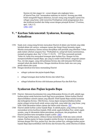 233
Karena roti dan anggur ini - sesuai dengan satu ungkapan lama -
di"ekaristi"kan, kita "menamakan makanan ini ekaristi. Seorang pun tidak
boleh mengambil bagian dalamnya, kecuali orang yang mengakui ajaran kita
sebagai yang benar, telah menerima Pembaptisan untuk pengampunan dosa
dan kelahiran kembali dan hidup sesuai dengan petunjuk Kristus" (Yustinus,
apol. 1,66,1-2).
1382, 1327
V. * Kurban Sakramental: Syukuran, Kenangan,
Kehadiran
1356 Sejak awal, orang-orang Kristen merayakan Ekaristi di dalam satu bentuk yang tidak
berubah dalam inti sarinya, walaupun zaman dan liturgi-liturgi beraneka ragam.
Mereka merayakannya, karena merasa diwajibkan oleh perintah yang diberikan Tuhan
pada malam sebelum sengsara-Nya: "Perbuatlah ini, setiap kali kamu meminumnya,
menjadi peringatan akan Aku" (1 Kor 11:24-25). 1357 Kita memenuhi perintah
Tuhan ini, kalau kita merayakan kenangan akan kurban-Nya. Dengan itu kita
mempersembahkan kepada Bapa, apa yang Ia sendiri telah berikan: anugerah ciptaan-
Nya, roti dan anggur, yang oleh perkataan Kristus dan oleh kekuatan Roh Kudus
menjadi tubuh dan darah Kristus. Dengan demikian Kristus hadir atas cara yang
penuh rahasia dan nyata.
1358 Dengan demikian kita harus memandang Ekaristi
• sebagai syukuran dan pujian kepada Bapa;
• sebagai kenangan akan kurban Kristus dan tubuh-Nya;
• sebagai kehadiran Kristus oleh kekuatan perkataan-Nya dan Roh-Nya.
Syukuran dan Pujian kepada Bapa
1359 Ekaristi, Sakramen keselamatan kita yang dilaksanakan Kristus di salib, adalah juga
kurban pujian untuk berterima kasih bagi karya penciptaan. Dalam kurban Ekaristi
dipersembahkan seluruh ciptaan yang dikasihi Allah kepada Bapa melalui kematian
dan kebangkitan Kristus. Oleh Kristus, Gereja dapat mempersembahkan kurban
pujian sebagai terima kasih untuk semua yang baik, yang indah dan yang benar, yang
telah Allah laksanakan dalam ciptaan dan dalam umat manusia. 293
1360 Ekaristi adalah kurban syukur kepada Bapa. Ia adalah pujian, yang olehnya Gereja
menyatakan terima kasihnya kepada Allah untuk segala kebaikan-Nya: untuk segala
sesuatu, yang Ia laksanakan dalam penciptaan, penebusan, dan pengudusan. Jadi,
Ekaristi pertama-tama merupakan ucapan syukur. 1083
1361 Ekaristi juga kurban pujian, olehnya Gereja memuliakan Allah atas nama seluruh
ciptaan. Kurban pujian ini hanya mungkin melalui Kristus: Ia mempersatukan umat
beriman dengan Diri-Nya, pujian-Nya, dan doa syafaat-Nya, sehingga kurban pujian
kepada Bapa dipersembahkan oleh Kristus dan bersama Dia, untuk diterima di dalam
 