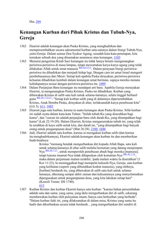 234
Dia. 294
Kenangan Kurban dari Pihak Kristus dan Tubuh-"ya,
Gereja
1362 Ekaristi adalah kenangan akan Paska Kristus, yang menghadirkan dan
mempersembahkan secara sakramental kurban satu-satunya dalam liturgi Tubuh-Nya,
yaitu Gereja. Dalam semua Doa Syukur Agung, sesudah kata-kata penetapan, kita
temukan sebuah doa yang dinamakan anamnese atau kenangan. 1103
1363 Menurut pengertian Kitab Suci kenangan itu tidak hanya berarti mengenangkan
peristiwa-peristiwa di masa lampau, tetapi mewartakan karya-karya agung yang telah
dilakukan Allah untuk umat manusia Bdk. Kel 13:3.
. Dalam perayaan liturgi peristiwa-
peristiwa itu dihadirkan dan menjadi hidup lagi. Dengan cara ini umat Israel mengerti
pembebasannya dari Mesir: Setiap kali apabila Paska dirayakan, peristiwa-peristiwa
keluaran dihadirkan kembali dalam kenangan umat beriman, supaya mereka menata
kehidupannya sesuai dengan peristiwa-peristiwa itu. 1099
1364 Dalam Perjanjian Baru kenangan itu mendapat arti baru. Apabila Gereja merayakan
Ekaristi, ia mengenangkan Paska Kristus; Paska ini dihadirkan. Kurban yang
dibawakan Kristus di salib satu kali untuk selama-lamanya, selalu tinggal berhasil
guna Bdk. Ibr 7:25-27.
: "Setiap kali korban salib yang di dalamnya dipersembahkan
Kristus, Anak Domba Paska, dirayakan di altar, terlaksanalah karya penebusan kita"
(LG 3). 611, 1085
1365 Ekaristi juga satu kurban, karena ia suatu kenangan akan Paska Kristus. Sifat kurban
ini sudah nyata dalam kata-kata Tuhan: "Inilah tubuh-Ku yang diserahkan bagi
kamu", dan "cawan ini adalah perjanjian baru oleh darah-Ku, yang ditumpahkan bagi
kamu" (Luk 22:19-20). Dalam Ekaristi, Kristus mengaruniakan tubuh ini, yang telah
Ia serahkan di kayu salib untuk kita, dan darah ini, "yang ditumpahkan bagi banyak
orang untuk pengampunan dosa" (Mat 26:28). 2100, 1846
1366 Jadi, Ekaristi adalah satu kurban, karena ia meragakan kurban salib (dan karena
itu.menghadirkannya), Ekaristi adalah.kenangan akan kurban itu dan memberikan
buah-buahnya:
Kristus "memang hendak mengurbankan diri kepada Allah Bapa, satu kali
untuk selama-lamanya di altar salib melalui kematian yang datang menjemput-
Nya Bdk. Ibr 7:27.
, untuk memperoleh penebusan abadi bagi mereka [manusia];
tetapi karena imamat-Nya tidak dihapuskan oleh kematian-Nya Bdk. Ibr 7:24.
,
maka dalam perjamuan malam terakhir, 'pada malam waktu Ia diserahkan' (1
Kor 11:23), Ia meninggalkan bagi mempelai kekasih-Nya, Gereja, satu kurban
yang kelihatan (seperti yang dibutuhkan kodrat manusia), yang olehnya,
[kurban] berdarah itu, yang dibawakan di salib satu kali untuk selama-
lamanya, dikenang sampai akhir zaman dan kekuatannya yang menyelamatkan
dipergunakan untuk pengampunan dosa, yang kita lakukan setiap hari"
(Konsili Trente: DS 1740).
613
1367 Kurban Kristus dan kurban Ekaristi hanya satu kurban: "karena bahan persembahan
adalah satu dan sama; yang sama, yang dulu mengurbankan diri di salib, sekarang
membawakan kurban oleh pelayanan imam; hanya cara berkurban yang berbeda".
"Dalam kurban ilahi ini, yang dilaksanakan di dalam misa, Kristus yang sama itu
hadir dan dikurbankan secara tidak berdarah... yang mengurbankan diri sendiri di
 