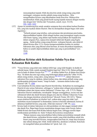 236
menyampaikan kepada Allah doa-doa kita untuk orang-orang yang telah
meninggal, walaupun mereka adalah orang-orang berdosa... Kita
mengurbankan Kristus yang dikurbankan untuk dosa kita. Olehnya kita
mendamaikan Allah yang penuh kasih sayang kepada manusia dengan mereka
dan dengan kita" (Sirilus dari Yerusalem, catech. myst. 5,9,10).
958, 1689, 1032
1372 Ajaran ini mendorong kita untuk semakin sempurna ikut serta dalam kurban Penebus
kita, yang kita rayakan dalam Ekaristi. Dan itu disimpulkan dengan bagus oleh santo
Agustinus :
"Seluruh jemaat yang tertebus, yaitu persatuan dan persekutuan para kudus,
dipersembahkan kepada Allah sebagai kurban yang merangkum segala sesuatu
oleh Imam Agung, yang dalam rupa hamba menyerahkan diri kepada kita
dalam sengsara-Nya, supaya kita menjadi tubuh dari Kepala yang begitu
agung... Itulah kurban orang-orang Kristen: walaupun banyak, satu tubuh di
dalam Kristus (Rm 12:5). Gereja mempersembahkan kurban ini melalui
Sakramen altar yang dikenal umat beriman, di mana dinyatakan kepadanya,
bahwa ia sendiri dipersembahkan dalam apa yang ia persembahkan" (civ.
10,6).
1140
Kehadiran Kristus oleh Kekuatan Sabda-"ya dan
Kekuatan Roh Kudus
1373 "Yesus Kristus yang telah mati, bahkan lebih lagi: yang telah bangkit, Ia duduk di
sebelah kanan Allah, malah menjadi Pembela bagi kita" (Rm 8:34). Dalam pelbagai
cara Ia hadir di dalam Gereja-Nya Bdk. LG48.
; di dalam Sabda-Nya, di dalam doa Gereja-
Nya, "di dalam dua atau tiga orang yang berkumpul dalam nama-Ku" (Mat 18:20),
dalam orang miskin, orang sakit, orang tahanan Bdk. Mat 25:31-46.
, dalam Sakramen-
sakramen-Nya yang Ia ciptakan, dalam kurban misa, dan dalam pribadi orang yang
melaksanakan pelayanan imami, "tetapi Ia hadir ... terutama dalam kedua rupa
Ekaristi" (SC 7). 1088
1374 Cara kehadiran Kristus dalam rupa Ekaristi bersifat khas. Kehadiran itu meninggikan
Ekaristi di atas semua Sakramen, sehingga ia "seakan-akan sebagai penyempurnaan
kehidupan rohani dan tujuan semua Sakramen" (Tomas Aqu., s.th. 3,73,3). Dalam
Sakramen Ekaristi mahakudus, tercakuplah "dengan sesungguhnya, secara real dan
substansial tubuh dan darah bersama dengan jiwa dan ke-Allahan Tuhan kita Yesus
Kristus dan dengan demikian seluruh Kristus" (Konsili Trente: DS 1651). "Bukan
secara eksklusif kehadiran ini disebut 'real', seakan-akan yang lain tidak 'real',
melainkan secara komparatif ia diutamakan, karena ia bersifat substansial; karena di
dalamnya hadirlah Kristus yang utuh, Allah dan manusia" ( MF 39). 1211
1375 Kristus hadir di dalam Sakramen ini oleh perubahan roti dan anggur menjadi tubuh
dan darah-Nya. Bapa-bapa Gereja menekankan dengan tegas iman Gereja, bahwa
Sabda Kristus dan kuasa Roh Kudus bekerja begitu kuat, sehingga mereka dapat
melaksanakan perubahan ini. Santo Yohanes Krisostomus menjelaskan:
"Bukan manusia yang menyebabkan bahwa bahan persembahan menjadi tubuh
dan darah Kristus, melainkan Kristus sendiri yang telah disalibkan untuk kita.
Imam yang mewakili Kristus, mengucapkan kata-kata ini, tetapi daya kerjanya
dan rahmat datang dari Allah. Inilah tubuh-Ku, demikian ia berkata. Kata-kata
ini mengubah bahan persembahan itu" (prod. Jud. 1,6).
 
