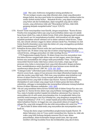 237
1105 Dan santo Ambrosius mengatakan tentang perubahan ini:
"Di sini terdapat sesuatu yang tidak dibentuk alam, tetapi yang dikonsekrir
dengan berkat, dan daya guna berkat itu melampaui kodrat, malahan kodrat itu
sendiri diubah melalui berkat... Bukankah Kristus, yang dapat menciptakan
yang belum ada dari ketidakadaan, dapat mengubah yang ada ke dalam
sesuatu, yang sebelumnya tidak ada? Menciptakan hal baru, tidak lebih
gampang daripada mengubah kodrat" (myst. 9,50,52).
1128
1376 Konsili Trente menyimpulkan iman Katolik, dengan menjelaskan: "Karena Kristus
Penebus kita mengatakan bahwa apa yang Ia persembahkan dalam rupa roti adalah
benar-benar tubuh-Nya, maka di dalam Gereja Allah selalu dipegang teguh keyakinan
ini, dan konsili suci ini menjelaskannya kembali: oleh konsekrasi roti dan anggur
terjadilah perubahan seluruh substansi roti ke dalam substansi tubuh Kristus, Tuhan
kita, dan seluruh substansi anggur ke dalam substansi darah-Nya. Perubahan ini oleh
Gereja Katolik dinamakan secara tepat dan dalam arti yang sesungguhnya perubahan
hakiki [transsubstansiasi]" (DS: 1642).
1377 Kehadiran Kristus dalam Ekaristi mulai dari saat konsekrasi dan berlangsung selama
rupa Ekaristi ada. Di dalam setiap rupa dan di dalam setiap bagiannya tercakup
seluruh Kristus, sehingga pemecahan roti tidak membagi Kristus Bdk. Konsili Trente: DS 1641.
.
1378 Penghormatan kepada Ekaristi. Di dalarn liturgi misa kita menyatakan iman
kita bahwa Kristus sungguh hadir dalam rupa roti dan anggur, antara lain dengan
berlutut atau menundukkan diri sebagai tanda penyembahan Tuhan. "Gereja Katolik
menyembah Ekaristi kudus tidak hanya selama misa kudus, tetapi juga di luar
perayaan misa, kalau ia menyimpan hosti yang telah dikonsekrir dengan perhatian
besar, mentakhtakannya untuk disembah oleh umat beriman secara meriah dan
membawanya dalam prosesi" (MF 56). 1178, 103, 2628
1379 "Cadangan kudus" (tabernakel) pada mulanya dimaksudkan untuk menyimpan
Ekaristi secara layak, supaya di luar perayaan misa dapat dihantarkan kepada orang
sakit dan mereka yang tidak hadir. Oleh iman yang mendalam akan kehadiran real
Kristus di dalam Ekaristi-Nya, Gereja menjadi sadar bahwa sangatlah berarti
menyembah Kristus yang hadir di dalam rupa Ekaristi. Karena itu tabernakel harus
ditempatkan di suatu tempat yang sangat layak di dalam gereja dan harus dibuat
sedemikian, sehingga ia menunjukkan dan menampilkan kebenaran tentang kehadiran
Kristus di dalam Sakramen mahakudus. 1183, 2691
1380 Ada arti yang mendalam bahwa Kristus hendak hadir di dalam Gereja-Nya atas cara
yang khas ini. Karena Kristus dalam rupa yang kelihatan meninggalkan orang-orang-
Nya, maka Ia hendak memberi kepada kita kehadiran sakramenal-Nya; karena Ia
menyerahkan diri di salib untuk menyelamatkan kita, Ia menghendaki bahwa kita
memiliki tanda kenangan cinta-Nya terhadap kita, yang dengannya mengasihi kita
"sampai kesudahannya" (Yoh 13:1), sampai kepada penyerahan kehidupan-Nya. Di
dalam kehadiran Ekaristi, Ia tinggal atas cara yang penuh rahasia di tengah kita
sebagai Dia, yang telah mengasihi kita dan telah menyerahkan diri untuk kita Bdk. Gal
2:20.
, dan Ia hadir di dalam tanda-tanda yang menyatakan dan menyampaikan cinta
kasih ini.
"Gereja dan dunia sangat membutuhkan penghormatan kepada Ekaristi. Di
dalam Sakramen cinta ini Yesus sendiri menantikan kita. Karena itu, tidak ada
waktu yang lebih berharga daripada menemui Dia di sana: dalam
penyembahan, dalam kontemplasi dengan penuh iman, dan siap untuk
memberi silih bagi kesalahan besar dan ketidakadilan yang ada di dunia.
 