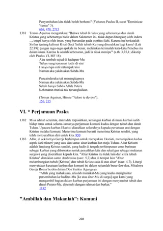 238
Penyembahan kita tidak boleh berhenti" (Yohanes Paulus II, surat "Dominicae
"cenae" 3).
669, 478, 2715
1381 Tomas Aquinas mengatakan: "Bahwa tubuh Kristus yang sebenarnya dan darah
Kristus yang sebenarnya hadir dalam Sakramen ini, tidak dapat ditangkap oleh indera
..., tetapi hanya oleh iman, yang bersandar pada otoritas ilahi. Karena itu berkatalah
Sirilus tentang kalimat Kitab Suci 'Inilah tubuh-Ku yang diserahkan bagi kamu' (Luk
22:19): 'jangan ragu-ragu apakah itu benar, melainkan terimalah kata-kata Penebus itu
dalam iman. Karena Ia adalah kebenaran, jadi Ia tidak menipu'" (s.th. 3,75,1; dikutip
oleh Paulus VI, MF 18).
Aku sembah sujud di hadapan-Mu
Tuhan yang tersamar hadir di sini
Hanya rupa roti tertampak kini
Namun aku yakin akan Sabda-Mu
Pancainderaku tak menangkapnya
Namun aku yakin akan Sabda-Mu
Sebab hanya Sabda Allah Putera
Kebenaran mutlak tak tersangkalkan.
(Tomas Aquinas, Himne "Adoro te devote").
156, 215
VI. * Perjamuan Paska
1382 Misa adalah serentak, dan tidak terpisahkan, kenangan kurban di mana kurban salib
hidup terus untuk selama-lamanya perjamuan komuni kudus dengan tubuh dan darah
Tuhan. Upacara kurban Ekaristi diarahkan seluruhnya kepada persatuan erat dengan
Kristus melalui komuni. Menerima komuni berarti menerima Kristus sendiri, yang
telah menyerahkan diri untuk kita. 950
1383 Altar, di sekitarnya Gereja berhimpun untuk merayakan Ekaristi, menampilkan kedua
aspek dari misteri yang satu dan sama: altar kurban dan meja Tuhan. Altar Kristen
adalah lambang Kristus sendiri, yang hadir di tengah perhimpunan umat beriman
sebagai kurban yang dibawakan untuk penyilihan kita dan sekaligus sebagai makanan
surgawi yang diserahkan kepada kita. "Altar Kristus itu tidak lain dari citra tubuh
Kristus" demikian santo Ambrosius (sacr. 5,7) dan di tempat lain "Altar
melambangkan tubuh [Kristus] dan tubuh Kristus ada di atas altar" (sacr. 4,7). Liturgi
menyatakan kesatuan kurban dan komuni ini dalam sejumlah besar doa-doa. Misalnya
Gereja Roma berdoa dalam Doa Syukur Agungnya:
"Allah yang mahakuasa, utuslah malaikat-Mu yang kudus menghantar
persembahan ke hadirat-Mu [ke atas altar-Mu di surga] agar kami yang
mengambil bagian dalam kurban perjamuan ini dengan menyambut tubuh dan
darah Putera-Mu, dipenuhi dengan rahmat dan berkat."
1182
"Ambillah dan Makanlah": Komuni
 
