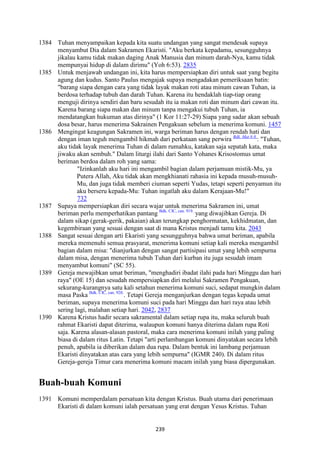 239
1384 Tuhan menyampaikan kepada kita suatu undangan yang sangat mendesak supaya
menyambut Dia dalam Sakramen Ekaristi. "Aku berkata kepadamu, sesungguhnya
jikalau kamu tidak makan daging Anak Manusia dan minum darah-Nya, kamu tidak
mempunyai hidup di dalam dirimu" (Yoh 6:53). 2835
1385 Untuk menjawab undangan ini, kita harus mempersiapkan diri untuk saat yang begitu
agung dan kudus. Santo Paulus mengajak supaya mengadakan pemeriksaan batin:
"barang siapa dengan cara yang tidak layak makan roti atau minum cawan Tuhan, ia
berdosa terhadap tubuh dan darah Tuhan. Karena itu hendaklah tiap-tiap orang
menguji dirinya sendiri dan baru sesudah itu ia makan roti dan minum dari cawan itu.
Karena barang siapa makan dan minum tanpa mengakui tubuh Tuhan, ia
mendatangkan hukuman atas dirinya" (1 Kor 11:27-29) Siapa yang sadar akan sebuah
dosa besar, harus menerima Sakrainen Pengakuan sebelum ia menerima komuni. 1457
1386 Mengingat keagungan Sakramen ini, warga beriman harus dengan rendah hati dan
dengan iman teguh mengambil hikmah dari perkataan sang perwira Bdk. Mat 8:8.
: "Tuhan,
aku tidak layak menerima Tuhan di dalam rumahku, katakan saja sepatah kata, maka
jiwaku akan sembuh." Dalam liturgi ilahi dari Santo Yohanes Krisostomus umat
beriman berdoa dalam roh yang sama:
"Izinkanlah aku hari ini mengambil bagian dalam perjamuan mistik-Mu, ya
Putera Allah, Aku tidak akan mengkhianati rahasia ini kepada musuh-musuh-
Mu, dan juga tidak memberi ciuman seperti Yudas, tetapi seperti penyamun itu
aku berseru kepada-Mu: Tuhan ingatlah aku dalam Kerajaan-Mu!"
732
1387 Supaya mempersiapkan diri secara wajar untuk menerima Sakramen ini, umat
beriman perlu memperhatikan pantang Bdk. CIC, can. 919.
yang diwajibkan Gereja. Di
dalam sikap (gerak-gerik, pakaian) akan terungkap penghormatan, kekhidmatan, dan
kegembiraan yang sesuai dengan saat di mana Kristus menjadi tamu kita. 2043
1388 Sangat sesuai dengan arti Ekaristi yang sesungguhnya bahwa umat beriman, apabila
mereka memenuhi semua prasyarat, menerima komuni setiap kali mereka mengambil
bagian dalam misa: "dianjurkan dengan sangat partisipasi umat yang lebih sempurna
dalam misa, dengan menerima tubuh Tuhan dari kurban itu juga sesudah imam
menyambut komuni" (SC 55).
1389 Gereja mewajibkan umat beriman, "menghadiri ibadat ilahi pada hari Minggu dan hari
raya" (OE 15) dan sesudah mempersiapkan diri melalui Sakramen Pengakuan,
sekurang-kurangnya satu kali setahun menerima komuni suci, sedapat mungkin dalam
masa Paska Bdk. CIC, can. 920.
. Tetapi Gereja menganjurkan dengan tegas kepada umat
beriman, supaya menerima komuni suci pada hari Minggu dan hari raya atau lebih
sering lagi, malahan setiap hari. 2042, 2837
1390 Karena Kristus hadir secara sakramental dalam setiap rupa itu, maka seluruh buah
rahmat Ekaristi dapat diterima, walaupun komuni hanya diterima dalam rupa Roti
saja. Karena alasan-alasan pastoral, maka cara menerima komuni inilah yang paling
biasa di dalam ritus Latin. Tetapi "arti perlambangan komuni dinyatakan secara lebih
penuh, apabila ia diberikan dalam dua rupa. Dalam bentuk ini lambang perjamuan
Ekaristi dinyatakan atas cara yang lebih sempurna" (IGMR 240). Di dalam ritus
Gereja-gereja Timur cara menerima komuni macam inilah yang biasa dipergunakan.
Buah-buah Komuni
1391 Komuni memperdalam persatuan kita dengan Kristus. Buah utama dari penerimaan
Ekaristi di dalam komuni ialah persatuan yang erat dengan Yesus Kristus. Tuhan
 
