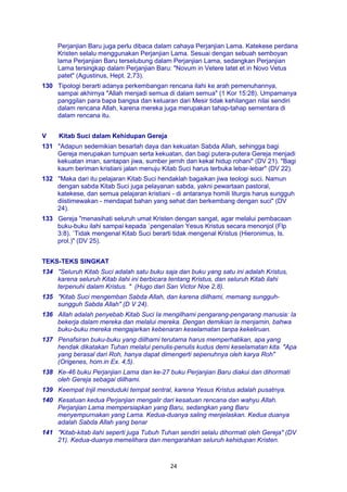 24
Perjanjian Baru juga perlu dibaca dalam cahaya Perjanjian Lama. Katekese perdana
Kristen selalu menggunakan Perjanjian Lama. Sesuai dengan sebuah semboyan
lama Perjanjian Baru terselubung dalam Perjanjian Lama, sedangkan Perjanjian
Lama tersingkap dalam Perjanjian Baru: "Novum in Vetere latet et in Novo Vetus
patet" (Agustinus, Hept. 2,73).
130 Tipologi berarti adanya perkembangan rencana ilahi ke arah pemenuhannya,
sampai akhirnya "Allah menjadi semua di dalam semua" (1 Kor 15:28). Umpamanya
panggilan para bapa bangsa dan keluaran dari Mesir tidak kehilangan nilai sendiri
dalam rencana Allah, karena mereka juga merupakan tahap-tahap sementara di
dalam rencana itu.
V Kitab Suci dalam Kehidupan Gereja
131 "Adapun sedemikian besarlah daya dan kekuatan Sabda Allah, sehingga bagi
Gereja merupakan tumpuan serta kekuatan, dan bagi putera-putera Gereja menjadi
kekuatan iman, santapan jiwa, sumber jernih dan kekal hidup rohani" (DV 21). "Bagi
kaum beriman kristiani jalan menuju Kitab Suci harus terbuka lebar-lebar" (DV 22).
132 "Maka dari itu pelajaran Kitab Suci hendaklah bagaikan jiwa teologi suci. Namun
dengan sabda Kitab Suci juga pelayanan sabda, yakni pewartaan pastoral,
katekese, dan semua pelajaran kristiani - di antaranya homili liturgis harus sungguh
diistimewakan - mendapat bahan yang sehat dan berkembang dengan suci" (DV
24).
133 Gereja "menasihati seluruh umat Kristen dengan sangat, agar melalui pembacaan
buku-buku ilahi sampai kepada `pengenalan Yesus Kristus secara menonjol (Flp
3:8). `Tidak mengenal Kitab Suci berarti tidak mengenal Kristus (Hieronimus, Is.
prol.)" (DV 25).
TEKS-TEKS SINGKAT
134 "Seluruh Kitab Suci adalah satu buku saja dan buku yang satu ini adalah Kristus,
karena seluruh Kitab ilahi ini berbicara tentang Kristus, dan seluruh Kitab ilahi
terpenuhi dalam Kristus. " (Hugo dari San Victor Noe 2,8).
135 "Kitab Suci mengemban Sabda Allah, dan karena diilhami, memang sungguh-
sungguh Sabda Allah" (D V 24).
136 Allah adalah penyebab Kitab Suci Ia mengilhami pengarang-pengarang manusia: Ia
bekerja dalam mereka dan melalui mereka. Dengan demikian la menjamin, bahwa
buku-buku mereka mengajarkan kebenaran keselamatan tanpa kekeliruan.
137 Penafsiran buku-buku yang diilhami terutama harus memperhatikan, apa yang
hendak dikatakan Tuhan melalui penulis-penulis kudus demi keselamatan kita. "Apa
yang berasal dari Roh, hanya dapat dimengerti sepenuhnya oleh karya Roh"
(Origenes, hom.in Ex. 4,5).
138 Ke-46 buku Perjanjian Lama dan ke-27 buku Perjanjian Baru diakui dan dihormati
oleh Gereja sebagai diilhami.
139 Keempat Injil menduduki tempat sentral, karena Yesus Kristus adalah pusatnya.
140 Kesatuan kedua Perjanjian mengalir dari kesatuan rencana dan wahyu Allah.
Perjanjian Lama mempersiapkan yang Baru, sedangkan yang Baru
menyempurnakan yang Lama. Kedua-duanya saling menjelaskan. Kedua duanya
adalah Sabda Allah yang benar
141 "Kitab-kitab ilahi seperti juga Tubuh Tuhan sendiri selalu dihormati oleh Gereja" (DV
21). Kedua-duanya memelihara dan mengarahkan seluruh kehidupan Kristen.
 