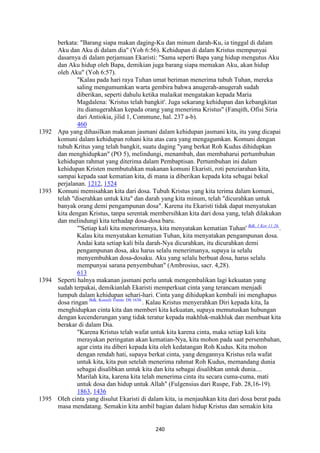 240
berkata: "Barang siapa makan daging-Ku dan minum darah-Ku, ia tinggal di dalam
Aku dan Aku di dalam dia" (Yoh 6:56). Kehidupan di dalam Kristus mempunyai
dasarnya di dalam perjamuan Ekaristi: "Sama seperti Bapa yang hidup mengutus Aku
dan Aku hidup oleh Bapa, demikian juga barang siapa memakan Aku, akan hidup
oleh Aku" (Yoh 6:57).
"Kalau pada hari raya Tuhan umat beriman menerima tubuh Tuhan, mereka
saling mengumumkan warta gembira bahwa anugerah-anugerah sudah
diberikan, seperti dahulu ketika malaikat mengatakan kepada Maria
Magdalena: 'Kristus telah bangkit'. Juga sekarang kehidupan dan kebangkitan
itu dianugerahkan kepada orang yang menerima Kristus" (Fanqith, Ofisi Siria
dari Antiokia, jilid 1, Commune, hal. 237 a-b).
460
1392 Apa yang dihasilkan makanan jasmani dalam kehidupan jasmani kita, itu yang dicapai
komuni dalam kehidupan rohani kita atas cara yang mengagumkan. Komuni dengan
tubuh Kritus yang telah bangkit, suatu daging "yang berkat Roh Kudus dihidupkan
dan menghidupkan" (PO 5), melindungi, menambah, dan membaharui pertumbuhan
kehidupan rahmat yang diterima dalam Pembaptisan. Pertumbuhan ini dalam
kehidupan Kristen membutuhkan makanan komuni Ekaristi, roti penziarahan kita,
sampai kepada saat kematian kita, di mana ia diberikan kepada kita sebagai bekal
perjalanan. 1212, 1524
1393 Komuni memisahkan kita dari dosa. Tubuh Kristus yang kita terima dalam komuni,
telah "diserahkan untuk kita" dan darah yang kita minum, telah "dicurahkan untuk
banyak orang demi pengampunan dosa". Karena itu Ekaristi tidak dapat menyatukan
kita dengan Kristus, tanpa serentak membersihkan kita dari dosa yang, telah dilakukan
dan melindungi kita terhadap dosa-dosa baru.
"'Setiap kali kita menerimanya, kita menyatakan kematian Tuhan' Bdk. 1 Kor 11:26.
.
Kalau kita menyatakan kematian Tuhan, kita menyatakan pengampunan dosa.
Andai kata setiap kali bila darah-Nya dicurahkan, itu dicurahkan demi
pengampunan dosa, aku harus selalu menerimanya, supaya ia selalu
menyembuhkan dosa-dosaku. Aku yang selalu berbuat dosa, harus selalu
mempunyai sarana penyembuhan" (Ambrosius, sacr. 4,28).
613
1394 Seperti halnya makanan jasmani perlu untuk mengembalikan lagi kekuatan yang
sudah terpakai, demikianlah Ekaristi memperkuat cinta yang terancam menjadi
lumpuh dalam kehidupan sehari-hari. Cinta yang dihidupkan kembali ini menghapus
dosa ringan Bdk. Konsili Trente: DS 1638.
. Kalau Kristus menyerahkan Diri kepada kita, Ia
menghidupkan cinta kita dan memberi kita kekuatan, supaya memutuskan hubungan
dengan kecenderungan yang tidak teratur kepada makhluk-makhluk dan membuat kita
berakar di dalam Dia.
"Karena Kristus telah wafat untuk kita karena cinta, maka setiap kali kita
merayakan peringatan akan kematian-Nya, kita mohon pada saat persembahan,
agar cinta itu diberi kepada kita oleh kedatangan Roh Kudus. Kita mohon
dengan rendah hati, supaya berkat cinta, yang dengannya Kristus rela wafat
untuk kita, kita pun setelah menerima rahmat Roh Kudus, memandang dunia
sebagai disalibkan untuk kita dan kita sebagai disalibkan untuk dunia....
Marilah kita, karena kita telah menerima cinta itu secara cuma-cuma, mati
untuk dosa dan hidup untuk Allah" (Fulgensius dari Ruspe, Fab. 28,16-19).
1863, 1436
1395 Oleh cinta yang disulut Ekaristi di dalam kita, ia menjauhkan kita dari dosa berat pada
masa mendatang. Semakin kita ambil bagian dalam hidup Kristus dan semakin kita
 