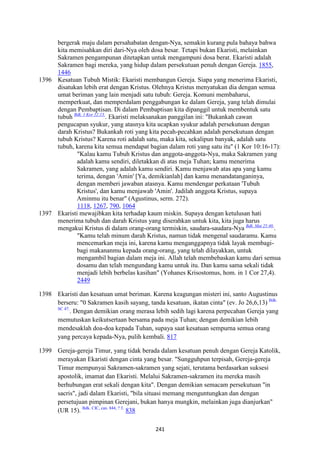 241
bergerak maju dalam persahabatan dengan-Nya, semakin kurang pula bahaya bahwa
kita memisahkan diri dari-Nya oleh dosa besar. Tetapi bukan Ekaristi, melainkan
Sakramen pengampunan ditetapkan untuk mengampuni dosa berat. Ekaristi adalah
Sakramen bagi mereka, yang hidup dalam persekutuan penuh dengan Gereja. 1855,
1446
1396 Kesatuan Tubuh Mistik: Ekaristi membangun Gereja. Siapa yang menerima Ekaristi,
disatukan lebih erat dengan Kristus. Olehnya Kristus menyatukan dia dengan semua
umat beriman yang lain menjadi satu tubuh: Gereja. Komuni membaharui,
memperkuat, dan memperdalam penggabungan ke dalam Gereja, yang telah dimulai
dengan Pembaptisan. Di dalam Pembaptisan kita dipanggil untuk membentuk satu
tubuh Bdk. 1 Kor 12:13.
. Ekaristi melaksanakan panggilan ini: "Bukankah cawan
pengucapan syukur, yang atasnya kita ucapkan syukur adalah persekutuan dengan
darah Kristus? Bukankah roti yang kita pecah-pecahkan adalah persekutuan dengan
tubuh Kristus? Karena roti adalah satu, maka kita, sekalipun banyak, adalah satu
tubuh, karena kita semua mendapat bagian dalam roti yang satu itu" (1 Kor 10:16-17):
"Kalau kamu Tubuh Kristus dan anggota-anggota-Nya, maka Sakramen yang
adalah kamu sendiri, diletakkan di atas meja Tuhan; kamu menerima
Sakramen, yang adalah kamu sendiri. Kamu menjawab atas apa yang kamu
terima, dengan 'Amin' [Ya, demikianlah] dan kamu menandatanganinya,
dengan memberi jawaban atasnya. Kamu mendengar perkataan 'Tubuh
Kristus', dan kamu menjawab 'Amin'. Jadilah anggota Kristus, supaya
Aminmu itu benar" (Agustinus, serm. 272).
1118, 1267, 790, 1064
1397 Ekaristi mewajibkan kita terhadap kaum miskin. Supaya dengan ketulusan hati
menerima tubuh dan darah Kristus yang diserahkan untuk kita, kita juga harus
mengakui Kristus di dalam orang-orang termiskin, saudara-saudara-Nya Bdk. Mat 25:40.
.
"Kamu telah minum darah Kristus, namun tidak mengenal saudaramu. Kamu
mencemarkan meja ini, karena kamu menganggapnya tidak layak membagi-
bagi makananmu kepada orang-orang, yang telah dilayakkan, untuk
mengambil bagian dalam meja ini. Allah telah membebaskan kamu dari semua
dosamu dan telah mengundang kamu untuk itu. Dan kamu sama sekali tidak
menjadi lebih berbelas kasihan" (Yohanes Krisostomus, hom. in 1 Cor 27,4).
2449
1398 Ekaristi dan kesatuan umat beriman. Karena keagungan misteri ini, santo Augustinus
berseru: "0 Sakramen kasih sayang, tanda kesatuan, ikatan cinta" (ev. Jo 26,6,13) Bdk.
SC 47.
. Dengan demikian orang merasa lebih sedih lagi karena perpecahan Gereja yang
memutuskan keikutsertaan bersama pada meja Tuhan; dengan demikian lebih
mendesaklah doa-doa kepada Tuhan, supaya saat kesatuan sempurna semua orang
yang percaya kepada-Nya, pulih kembali. 817
1399 Gereja-gereja Timur, yang tidak berada dalam kesatuan penuh dengan Gereja Katolik,
merayakan Ekaristi dengan cinta yang besar. "Sungguhpun terpisah, Gereja-gereja
Timur mempunyai Sakramen-sakramen yang sejati, terutama berdasarkan suksesi
apostolik, imamat dan Ekaristi. Melalui Sakramen-sakramen itu mereka masih
berhubungan erat sekali dengan kita". Dengan demikian semacam persekutuan "in
sacris", jadi dalam Ekaristi, "bila situasi memang menguntungkan dan dengan
persetujuan pimpinan Gerejani, bukan hanya mungkin, melainkan juga dianjurkan"
(UR 15). Bdk. CIC, can. 844, ? 3.
838
 