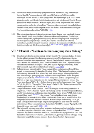 242
1400 Persekutuan-persekutuan Gereja yang muncul dari Reformasi, yang terpisah dari
Gereja Katolik, "terutama karena tidak memiliki Sakramen Tahbisan, sudah
kehilangan hakikat misteri Ekaristi yang otentik dan sepenuhnya" (UR 22). Karena
alasan ini, maka bagi Gereja Katolik tidak mungkin ada interkomuni Ekaristi dengan
persekutuan-persekutuan ini. "Kendati begitu, bila dalam Perjamuan Kudus mereka
mengenangkan wafat dan kebangkitan Tuhan, mereka mengimani, bahwa kehidupan
terdapat dalam persekutuan dengan Kristus, dan mereka mendambakan kedatangan-
Nya kembali dalam kemuliaan" (UR 22). 1536
1401 Jika menurut pandangan Uskup diosesan ada situasi darurat yang mendesak, imam-
imam Katolik boleh menerimakan Sakramen-sakramen Pengakuan, Ekaristi, dan
Urapan Orang Sakit juga kepada orang-orang Kristen lain yang tidak mempunyai
kesatuan penuh dengan Gereja Katolik, bila mereka sendiri secara sukarela
memintanya, asalkan mengerti Sakramen-sakramen itu mereka memperlihatkan iman
Katolik serta berada dah disposisi yang baik Bdk. CIC, can. 844, ? 4.
. 1483, 1385
VII. * Ekaristi - "Jaminan Kemuliaan yang akan Datang"
1402 Di dalam satu doa tua Gereja memuji misteri Ekaristi: "0 perjamuan kudus, di mana
Kristus adalah santapan kita; kenangan akan sengsara-Nya, kepenuhan rahmat,
jaminan kemuliaan yang akan datang". Karena Ekaristi adalah upacara peringatan
Paska Tuhan, dan karena kita, oleh "keikutsertaan kita pada altar... dipenuhi dengan
semua rahmat dan berkat surgawi" (MR, Doa Syukur Agung Romawi 96), maka
Ekaristi adalah juga antisipasi kemuliaan surgawi. 1323, 1130
1403 Pada perjamuan malam terakhir Tuhan mengarahkan perhatian murid-murid-Nya
kepada penyempurnaan Paska dalam Kerajaan Allah: "Aku berkata kepadamu: mulai
dari sekarang Aku tidak akan minum lagi hasil pokok anggur ini sampai pada hari
Aku meminumnya, yaitu yang baru, bersama-sama dengan kamu dalam Kerajaan
Bapa-Ku" (Mat 26:29) Bdk. Luk 22:18; Mrk 14:25.
. Setiap kali, apabila Gereja merayakan
Ekaristi, ia ingat akan perjanjian ini dan mengarahkan pandangannya kepada Dia,
"yang akan datang" (Why 1:4). Dalam doanya ia memohon kedatangan-Nya: "Marana
tha" (1 Kor 16:22). "Datanglah, Tuhan Yesus" (Why 22:20). "Datanglah rahmat-Mu
dan lenyaplah dunia ini" (Didache 10,6). 671
1404 Gereja tahu bahwa dalam Ekaristi, Tuhan sekarang ini sudah datang dan berada di
tengah kita. Tetapi kehadiran-Nya ini terselubung. Karena itu kita merayakan Ekaristi,
sambil "mengharapkan kedatangan penyelamat kita Yesus Kristus" (MR, Embolisme
sesudah Bapa kami) Bdk. Tit 2:13.
, dan berdoa: "biarkanlah kami juga, seperti yang
Engkau janjikan, duduk di meja dalam kerajaan-Mu. Pada waktu itulah Engkau akan
menghapus setiap tetes air mata kesedihan. Karena dengan memandang Dikau, ya
Bapa, kami pun akan menyerupai Engkau sepanjang masa. Dan tak henti-hentinya
kami memuji Dikau bersama Kristus, Tuhan kami" (MR Doa Syukur Agung III, 116:
doa untuk orang yang mati). 1041, 1028
1405 Ekaristi adalah jaminan yang paling aman dan tanda yang paling jelas bahwa harapan
besar akan surga baru dan dunia baru, di mana terdapat keadilan, Bdk. 2 Ptr 3:13.
akan
terpenuhi. Setiap kali misteri ini dirayakan, "terlaksanalah karya penebusan kita" (LG
3) dan kita memecahkan "satu roti..., obat kebakaan, penangkal racun, sehingga orang
tidak mati, tetapi hidup selama-lamanya dalam Yesus Kristus" (Ignasius dari
 