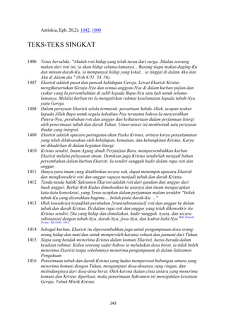 243
Antiokia, Eph. 20,2). 1042, 1000
TEKS-TEKS SINGKAT
1406 Yesus bersabda: "Akulah roti hidup yang telah turun dari surga. Jikalau seorang
makan dari roti ini, ia akan hidup selama-lamanya... Barang siapa makan daging-Ku
dan minum darah-Ku, ia mempunyai hidup yang kekal... ia tinggal di dalam Aku dan
Aku di dalam dia " (Yoh 6:51. 54. 56).
1407 Ekaristi adalah pusat dan puncak kehidupan Gereja. Lewat Ekaristi Kristus
mengikutsertakan Gereja-:ya dan semua anggota-:ya di dalam kurban pujian dan
syukur yang Ia persembahkan di salib kepada Bapa-:ya satu kali untuk selama-
lamanya. Melalui kurban ini Ia mengalirkan rahmat keselamatan kepada tubuh-:ya
yaitu Gereja.
1408 Dalam perayaan Ekaristi selalu termasuk: pewartaan Sabda Allah, ucapan syukur
kepada Allah Bapa untuk segala kebaikan-:ya terutama bahwa Ia menyerahkan
Putera-:ya; perubahan roti dan anggur dan keikutsertaan dalam perjamuan liturgi
oleh penerimaan tubuh dan darah Tuhan. Unsur-unsur ini membentuk satu perayaan
ibadat yang integral.
1409 Ekaristi adalah upacara peringatan akan Paska Kristus, artinya karya penyelamatan
yang telah dilaksanakan oleh kehidupan, kematian, dan kebangkitan Kristus. Karya
ini dihadirkan di dalam kegiatan liturgi.
1410 Kristus sendiri, Imam Agung abadi Perjanjian Baru, mempersembahkan kurban
Ekaristi melalui pelayanan imam. Demikian juga Kristus sendirilah menjadi bahan
persembahan dalam kurban Ekaristi. Ia sendiri sungguh hadir dalam rupa roti dan
anggur.
1411 Hanya para imam yang ditahbiskan secara sah, dapat memimpin upacara Ekaristi
dan mengkonsekrir roti dan anggur supaya menjadi tubuh dan darah Kristus.
1412 Tanda-tanda hakiki Sakramen Ekaristi adalah roti dari gandum dun anggur dari
buah anggur. Berkat Roh Kudus dimohonkan ke atasnya dan imam mengucapkan
kata-kata konsekrasi, yang Yesus ucapkan dalam perjamuan malam terakhir "Inilah
tubuh-Ku yang diserahkan bagimu.... Inilah piala darah-Ku. ..."
1413 Oleh konsekrasi terjadilah perubahan [transsubstansiasi] roti dan anggur ke dalam
tubuh dan darah Kristus. Di dalam rupa roti dan anggur yang telah dikonsekrir itu
Kristus sendiri, Dia yang hidup dan dimuliakan, hadir sungguh, nyata, dan secara
substansial dengan tubuh-:ya, darah-:ya, jiwa-:ya, dan kodrat ilahi-:ya Bdk. Konsili
Trente: DS 1640; 1651.
.
1414 Sebagai kurban, Ekaristi itu dipersembahkan juga untuk pengampunan dosa orang-
orang hidup dan mati dan untuk memperoleh karunia rohani dan jasmani dari Tuhan.
1415 Siapa yang hendak menerima Kristus dalam komuni Ekaristi, harus berada dalam
keadaan rahmat. Kalau seorang sadar bahwa ia melakukan dosa berat, ia tidak boleh
menerima Ekaristi tanpa sebelumnya menerima pengampunan di dalam Sakramen
Pengakuan.
1416 Penerimaan tubuh dan darah Kristus yang kudus mempererat hubungan antara yang
menerima komuni dengan Tuhan, mengampuni dosa-dosanya yang ringan, dan
melindunginya dari dosa-dosa berat. Oleh karena ikatan cinta antara yang menerima
komuni dan Kristus diperkuat, maka penerimaan Sakramen ini meneguhkan kesatuan
Gereja, Tubuh Mistik Kristus.
 