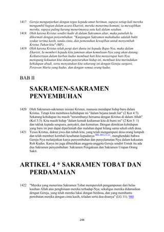 244
1417 Gereja menganjurkan dengan tegas kepada umat beriman, supaya setiap kali mereka
mengambil bagian dalam acara Ekaristi, mereka menerima komuni; ia mewajibkan
mereka, supaya paling kurang menerimanya satu kali dalam setahun.
1418 Oleh karena Kristus sendiri hadir di dalam Sakramen altar, maka patutlah Ia
dihormati dengan penyembahan. "Kunjungan Sakramen mahakudus adalah bukti
syukur terima kasih, tanda cinta, dan pemenuhan kewajiban untuk menyembah
Kristus Tuhan kita" (MF).
1419 Oleh karena Kristus telah pergi dari dunia ini kepada Bapa-:ya, maka dalam
Ekaristi, Ia memberi kepada kita jaminan akan kemuliaan-:ya yang akan datang.
Keikutsertaan dalam kurban kudus membuat hati kita menyerupai hati-:ya,
menopang kekuatan kita dalam penziarahan hidup ini, membuat kita merindukan
kehidupan abadi, serta menyatukan kita sekarang ini dengan Gereja surgawi,
Perawan Maria yang kudus, dan dengan semua orang kudus.
BAB II
SAKRAME"-SAKRAME"
PE"YEMBUHA"
1420 Oleh Sakramen-sakramen inisiasi Kristen, manusia mendapat hidup baru dalam
Kristus. Tetapi kita membawa kehidupan ini "dalam bejana tanah liat" (2 Kor 4:7).
Sekarang kehidupan itu masih "tersembunyi bersama dengan Kristus di dalam Allah"
(Kol 3:3). Kita masih hidup "dalam kemah kediaman kita di bumi ini" (2 Kor 5: 1)
dan takluk kepada sengsara, penyakit, dan kematian. Dengan demikian kehidupan
yang baru ini pun dapat diperlemah dan malahan dapat hilang sama sekali oleh dosa.
1421 Yesus Kristus, dokter jiwa dan tubuh kita, yang telah mengampuni dosa orang lumpuh
dan telah memberi kembali kesehatan kepadanya Bdk. Mrk 2:1-12.
, menghendaki bahwa
Gereja-Nya melanjutkan karya penyembuhan dan penyelamatan-Nya dalam kekuatan
Roh Kudus. Karya ini juga dibutuhkan anggota-anggota Gereja sendiri Untuk itu ada
dua Sakramen penyembuhan: Sakramen Pengakuan dan Sakramen Urapan Orang
Sakit.
ARTIKEL 4 * SAKRAME" TOBAT DA"
PERDAMAIA"
1422 "Mereka yang menerima Sakramen Tobat memperoleh pengampunan dari belas
kasihan Allah atas penghinaan mereka terhadap-Nya; sekaligus mereka didamaikan
dengan Gereja, yang telah mereka lukai dengan berdosa, dan yang membantu
pertobatan mereka dengan cinta kasih, teladan serta doa-doanya" (LG 11). 980
 