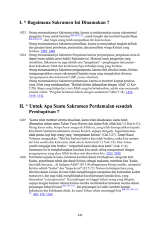 245
I. * Bagaimana Sakramen Ini Dinamakan ?
1423 Orang menamakannya Sakramen tobat, karena ia melaksanakan secara sakramental
panggilan Yesus untuk bertobat Bdk. Mrk 1:15.
, untuk bangkit dan kembali kepada Bapa
Bdk. Luk 15:18.
, dari Siapa orang telah menjauhkan diri karena dosa.
Orang menamakannya Sakramen pemulihan, karena ia menyatakan langkah pribadi
dan gerejani demi pertobatan, penyesalan, dan pemulihan warga Kristen yang
berdosa. 1989, 1440
1424 Orang menamakannya Sakramen Pengakuan karena penyampaian, pengakuan dosa di
depan imam adalah unsur hakiki Sakramen ini. Menurut suatu pengertian yang
mendalam, Sakramen itu juga adalah satu "pengakuan" - penghargaan dan pujian -
akan kekudusan Allah dan kerahiman-Nya terhadap orang yang berdosa.
Orang menamakannya Sakramen pengampunan, karena oleh absolusi imam, Kristus
menganugerahkan secara sakramental kepada orang yang mengakukan dosanya
"pengampunan dan kedamaian" (OP, rumus absolusi).
Orang menamakannya Sakramen perdamaian, karena ia memberi kepada pendosa
cinta Allah yang mendamaikan: "Berilah dirimu didamaikan dengan Allah" (2 Kor
5:20). Siapa yang hidup dari cinta Allah yang berbelaskasihan, selalu siap memenuhi
amanat Tuhan: "Pergilah berdamai dahulu dengan saudaramu" (Mat 5:24). 1456,
1449, 1442
II. * Untuk Apa Suatu Sakramen Perdamaian sesudah
Pembaptisan ?
1425 "Kamu telah memberi dirimu disucikan, kamu telah dikuduskan, kamu telah
dibenarkan dalam nama Tuhan Yesus Kristus dan dalam Roh Allah kita" (1 Kor 6:11).
Orang harus sadar, betapa besar anugerah Allah ini, yang telah dianugerahkan kepada
kita dalam Sakramen-Sakramen inisiasi Kristen, supaya mengerti, bagaimana dosa
tidak pantas lagi bagi orang yang "mengenakan Kristus" (Gal 3:27). Tetapi Rasul
Yohanes mengatakan: "Jika kita berkata bahwa kita tidak berdosa, maka kita menipu
diri kita sendiri dan kebenaran tidak ada di dalam kita" (1 Yoh 1:8). Dan Tuhan
sendiri mengajar kita berdoa: "Ampunilah kami akan dosa kami" (Luk 11:4).
Sementara itu Ia menghubungkan kerelaan kita untuk saling mengampuni dengan
pengampunan yang akan Allah berikan atas dosa-dosa kita. 1263, 2838
1426 Pertobatan kepada Kristus, kelahiran kembali dalam Pembaptisan, anugerah Roh
Kudus, penerimaan tubuh dan darah Kristus sebagai makanan, membuat kita "kudus
dan tidak bercacat... di hadapan Allah" (Ef 1:4) sebagaimana Gereja sendiri, mempelai
Kristus adalah "kudus" dan "tanpa kerut" (Ef 5:27). Namun kehidupan baru yang
diterima dalam inisiasi Kristen tidak menghilangkan kerapuhan dan kelemahan kodrat
manusiawi, dan juga tidak menghilangkan kecenderungan kepada dosa, yang
dinamakan "concupiscentia". Kecondongan ini tinggal dalam orang yang dibaptis,
supaya dengan bantuan rahmat Kristus mereka membuktikan kekuatan mereka dalam
perjuangan hidup Kristen Bdk. DS 1515.
. Inti perjuangan ini ialah: kembali kepada
kekudusan dan kehidupan abadi, ke mana Tuhan selalu memanggil kita Bdk. DS 1545; LG
40.
. 405, 978, 1264
 