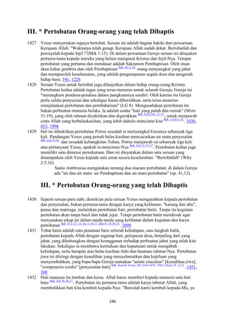 246
III. * Pertobatan Orang-orang yang telah Dibaptis
1427 Yesus menyerukan supaya bertobat. Seruan ini adalah bagian hakiki dari pewartaan
Kerajaan Allah: "Waktunya telah genap; Kerajaan Allah sudah dekat. Bertobatlah dan
percayalah kepada Injil !"(Mrk 1:15). Di dalam pewartaan Gereja seruan ini ditujukan
pertama-tama kepada mereka yang belum mengenal Kristus dan Injil-Nya. Tempat
pertobatan yang pertama dan mendasar adalah Sakramen Pembaptisan. Oleh iman
akan kabar gembira dan oleh Pembaptisan Bdk. Kis 2:38.
orang menyangkal yang jahat
dan memperoleh keselamatan, yang adalah pengampunan segala dosa dan anugerah
hidup baru. 541, 1226
1428 Seruan Yesus untuk bertobat juga dilanjutkan dalam hidup orang-orang Kristen.
Pertobatan kedua adalah tugas yang terus-menerus untuk seluruh Gereja; Gereja ini
"merangkum pendosa-pendosa dalam pangkuannya sendiri: Oleh karena itu Gereja
perlu selalu penyucian dan sekaligus harus dibersihkan, serta terus-menerus
menjalankan pertobatan dan pembaharuan" (LG 8). Mengusahakan pertobatan itu
bukan perbuatan manusia belaka. Ia adalah usaha "hati yang patah dan remuk" (Mzm
51:19), yang oleh rahmat diyakinkan dan digerakkan Bdk. Yoh 6:44; 12:32.
, untuk menjawab
cinta Allah yang berbelaskasihan, yang lebih dahulu mencintai kita Bdk. 1 Yoh 4:10.
. 1036,
853, 1996
1429 Hal ini dibuktikan pertobatan Petrus sesudah ia menyangkal Gurunya sebanyak tiga
kali. Pandangan Yesus yang penuh belas kasihan mencucurkan air mata penyesalan
Bdk. Luk 22:61.
dan sesudah kebangkitan Tuhan, Petrus menjawab ya sebanyak tiga kali
atas pertanyaan Yesus, apakah ia mencintai-Nya Bdk. Yoh 21:15-17.
. Pertobatan kedua juga
memiliki satu dimensi persekutuan. Dan ini dinyatakan dalam satu seruan yang
disampaikan oleh Yesus kepada satu umat secara keseluruhan: "Bertobatlah" (Why
2:5.16).
Santo Ambrosius mengatakan tentang dua macam pertobatan; di dalam Gereja
ada "air dan air mata: air Pembaptisan dan air mata pertobatan" (ep. 41,12).
III. * Pertobatan Orang-orang yang telah Dibaptis
1430 Seperti seruan para nabi, demikian pula seruan Yesus mengarahkan kepada pertobatan
dan penyesalan, bukan pertama-tama dengan karya yang kelihatan. "karung dan abu",
puasa dan matiraga, melainkan pertobatan hati, pertobatan batin. Tanpa itu kegiatan
pertobatan akan tanpa hasil dan tidak jujur. Tetapi pertobatan batin mendesak agar
menyatakan sikap ini dalam tanda-tanda yang kelihatan dalam kegiatan dan karya
pertobatan Bdk. YI 2:12- 13; Yes 1:16-17; Mat 6:1-6.16-18.
. 1098
1431 Tobat batin adalah satu penataan baru seluruh kehidupan, satu langkah balik,
pertobatan kepada Allah dengan segenap hati, pelepasan dosa, berpaling dari yang
jahat, yang dihubungkan dengan keengganan terhadap perbuatan jahat yang telah kita
lakukan. Sekaligus ia membawa kerinduan dan keputusan untuk mengubah
kehidupan, serta harapan atas belas kasihan ilahi dan bantuan rahmat-Nya. Pertobatan
jiwa ini diiringi dengan kesedihan yang menyelamatkan dan kepiluan yang
menyembuhkan, yang bapa-bapa Gereja namakan "animi cruciatus" [kesedihan jiwa],
"compunctio cordis" [penyesalan hati] Bdk. Konsili Trente: DS 1676-1678; 1705; Catech. R. 2,5,4.
. 1451,
368
1432 Hati manusia itu lamban dan keras. Allah harus memberi kepada manusia satu hati
baru Bdk. Yeh 36:26-27.
. Pertobatan itu pertama-tama adalah karya rahmat Allah, yang
membalikkan hati kita kembali kepada-Nya: "Bawalah kami kembali kepada-Mu, ya
 
