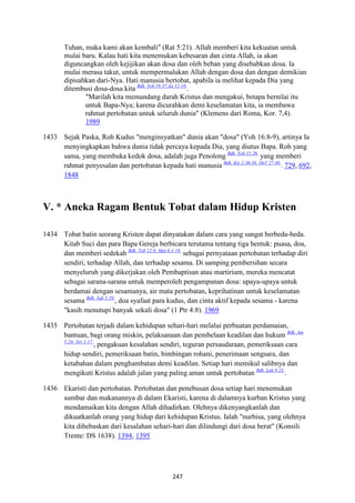 247
Tuhan, maka kami akan kembali" (Rat 5:21). Allah memberi kita kekuatan untuk
mulai baru. Kalau hati kita menemukan kebesaran dan cinta Allah, ia akan
diguncangkan oleh kejijikan akan dosa dan oleh beban yang disebabkan dosa. Ia
mulai merasa takut, untuk mempermalukan Allah dengan dosa dan dengan demikian
dipisahkan dari-Nya. Hati manusia bertobat, apabila ia melihat kepada Dia yang
ditembusi dosa-dosa kita Bdk. Yoh 19:37;Za 12:10.
.
"Marilah kita memandang darah Kristus dan mengakui, betapa bernilai itu
untuk Bapa-Nya; karena dicurahkan demi keselamatan kita, ia membawa
rahmat pertobatan untuk seluruh dunia" (Klemens dari Roma, Kor. 7,4).
1989
1433 Sejak Paska, Roh Kudus "menginsyatkan" dunia akan "dosa" (Yoh 16:8-9), artinya Ia
menyingkapkan bahwa dunia tidak percaya kepada Dia, yang diutus Bapa. Roh yang
sama, yang membuka kedok dosa, adalah juga Penolong Bdk. Yoh 15:26.
yang memberi
rahmat penyesalan dan pertobatan kepada hati manusia Bdk. Kis 2:36-38; DeV 27-48.
. 729, 692,
1848
V. * Aneka Ragam Bentuk Tobat dalam Hidup Kristen
1434 Tobat batin seorang Kristen dapat dinyatakan dalam cara yang sangat berbeda-beda.
Kitab Suci dan para Bapa Gereja berbicara terutama tentang tiga bentuk: puasa, doa,
dan memberi sedekah Bdk. Tob 12:8; Mat 6:1-18.
sebagai pernyataan pertobatan terhadap diri
sendiri, terhadap Allah, dan terhadap sesama. Di samping pembersihan secara
menyeluruh yang dikerjakan oleh Pembaptisan atau martirium, mereka mencatat
sebagai sarana-sarana untuk memperoleh pengampunan dosa: upaya-upaya untuk
berdamai dengan sesamanya, air mata pertobatan, keprihatinan untuk keselamatan
sesama Bdk. Yak 5:20.
, doa syafaat para kudus, dan cinta aktif kepada sesama - karena
"kasih menutupi banyak sekali dosa" (1 Ptr 4:8). 1969
1435 Pertobatan terjadi dalam kehidupan sehari-hari melalui perbuatan perdamaian,
bantuan, bagi orang miskin, pelaksanaan dan pembelaan keadilan dan hukum Bdk. Am
5:24; Yes 1:17.
, pengakuan kesalahan sendiri, teguran persaudaraan, pemeriksaan cara
hidup sendiri, pemeriksaan batin, bimbingan rohani, penerimaan sengsara, dan
ketabahan dalam penghambatan demi keadilan. Setiap hari memikul salibnya dan
mengikuti Kristus adalah jalan yang paling aman untuk pertobatan Bdk. Luk 9:23.
.
1436 Ekaristi dan pertobatan. Pertobatan dan penebusan dosa setiap hari menemukan
sumbar dan makanannya di dalam Ekaristi, karena di dalamnya kurban Kristus yang
mendamaikan kita dengan Allah dihadirkan. Olehnya dikenyangkanlah dan
dikuatkanlah orang yang hidup dari kehidupan Kristus. Ialah "nurbisa, yang olehnya
kita dibebaskan dari kesalahan sehari-hari dan dilindungi dari dosa berat" (Konsili
Trente: DS 1638). 1394, 1395
 