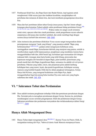 248
1437 Pembacaan Kitab Suci, doa Bapa Kami dan Ibadat Harian, tiap kegiatan untuk
menghormati Allah secara jujur dan tindakan kesalehan, menghidupkan roh
pertobatan dan metanoia di dalam kita, dan turut membantu pengampunan dosa-dosa
kita.
1438 Masa dan hari pertobatan dalam tahun Gereja (masa puasa, tiap hari Jumat sebagai
kenangan akan kematian Tuhan) adalah waktu pembinaan hidup pertobatan Gereja Bdk.
SC 109-110; CIC, cann. 1249-1253; CCEO, cam. 880-883.
. Waktu-waktu ini sangat cocok terutama
untuk retret, upacara tobat dan ziarah pertobatan, untuk pengorbanan secara sukarela
umpamanya oleh puasa dan memberi sedekah, dan untuk membagi-bagi dengan
sesama (karya karitatif dan misioner). 540, 2043
1439 Jalan metanoia dan pertobatan dilukiskan Yesus secara sangat mengesankan dalam
perumpamaan mengenai "anak yang hilang", yang pusatnya adalah "Bapa yang
berbelaskasihan" Luk 15:11-24.
: godaan untuk mengenyam kebebasan semu,
meninggalkan rumah Bapa; kemelaratan lahiriah yang menjerat sang putera, setelah ia
memboroskan segala milik kepunyaannya; penghinaan yang mendalam, karena harus
menggembalakan babi dan, lebih buruk lagi, kerinduan agar memuaskan diri dengan
makanan babi; renungan akan harta benda yang telah hilang; penyesalan dan
keputusan mengaku diri bersalah di depan Bapa; jalan kembali; penerimaan yang
penuh murah hati oleh Bapa; kegembiraan Bapa: semuanya itu adalah ciri-ciri proses
pertobatan. Pakaian yang indah, cincin, dan perjamuan pesta adalah lambang
kehidupan baru yang murni, layak, dan penuh kegembiraan, kehidupan seorang
manusia yang kembali kepada Allah dan ke dalam pangkuan keluarganya, Gereja.
Hanya hati Kristus, yang mengenal kedalaman cinta Bapa-Nya, dapat
menggambarkan bagi kita jurang belas kasihan-Nya atas suatu cara yang begitu
sederhana dan indah. 545, 478
VI. * Sakramen Tobat dan Perdamaian
1440 Dosa adalah terutama penghinaan terhadap Allah dan pemutusan persekutuan dengan
Dia. Serentak pula ia merugikan persekutuan dengan Gereja. Karena itu, pertobatan
mendatangkan secara serentak pengampunan Allah dan perdamaian dengan Gereja.
Sakramen pertobatan dan perdamaian menyatakan dan melaksanakannya dalam liturgi
Bdk. LG 11.
. 1850
Hanya Allah Mengampuni Dosa
1441 Hanya Tuhan dapat mengampuni dosa Bdk. Mrk 2:7.
. Karena Yesus itu Putera Allah, Ia
mengatakan tentang diri-Nya, "bahwa di dunia Anak Manusia mempunyai kuasa
 
