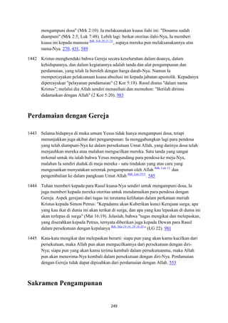249
mengampuni dosa" (Mrk 2:10). Ia melaksanakan kuasa ilahi ini: "Dosamu sudah
diampuni" (Mrk 2:5; Luk 7:48). Lebih lagi: berkat otoritas ilahi-Nya, Ia memberi
kuasa ini kepada manusia Bdk. Yoh 20:21-23.
, supaya mereka pun melaksanakannya atas
nama-Nya. 270, 431, 589
1442 Kristus menghendaki bahwa Gereja secara keseluruhan dalam doanya, dalam
kehidupannya, dan dalam kegiatannya adalah tanda dan alat pengampunan dan
perdamaian, yang telah Ia beroleh dengan harga darah-Nya. Namun Ia
mempercayakan pelaksanaan kuasa absolusi ini kepada jabatan apostolik. Kepadanya
dipercayakan "pelayanan pendamaian" (2 Kor 5:18). Rasul diutus "dalam nama
Kristus"; melalui dia Allah sendiri menasihati dan memohon: "Berilah dirimu
didamaikan dengan Allah" (2 Kor 5:20). 983
Perdamaian dengan Gereja
1443 Selama hidupnya di muka umum Yesus tidak hanya mengampuni dosa, tetapi
menunjukkan juga akibat dari pengampunan: Ia menggabungkan lagi para pendosa
yang telah diampuni-Nya ke dalam persekutuan Umat Allah, yang darinya dosa telah
menjauhkan mereka atau malahan mengucilkan mereka. Satu tanda yang sangat
terkenal untuk itu ialah bahwa Yesus mengundang para pendosa ke meja-Nya,
malahan Ia sendiri duduk di meja mereka - satu tindakan yang atas cara yang
mengesankan menyatakan serentak pengampunan oleh Allah Bdk. Luk 15.
dan
pengembalian ke dalam pangkuan Umat Allah Bdk. Luk 19:9.
. 545
1444 Tuhan memberi kepada para Rasul kuasa-Nya sendiri untuk mengampuni dosa, Ia
juga memberi kepada mereka otoritas untuk mendamaikan para pendosa dengan
Gereja. Aspek gerejani dari tugas ini terutama kelihatan dalam perkataan meriah
Kristus kepada Simon Petrus: "Kepadamu akan Kuberikan kunci Kerajaan surga; apa
yang kau ikat di dunia ini akan terikat di surga, dan apa yang kau lepaskan di dunia ini
akan terlepas di surga" (Mat 16:19). Jelaslah, bahwa "tugas mengikat dan melepaskan,
yang diserahkan kepada Petrus, ternyata diberikan juga kepada Dewan para Rasul
dalam persekutuan dengan kepalanya Bdk. Mat 18:18; 28:16-20.
" (LG 22). 981
1445 Kata-kata mengikat dan melepaskan berarti: siapa pun yang akan kamu kucilkan dari
persekutuan, maka Allah pun akan mengucilkannya dari persekutuan dengan diri-
Nya; siapa pun yang akan kamu terima kembali dalam persekutuanmu, maka Allah
pun akan menerima-Nya kembali dalam persekutuan dengan diri-Nya. Perdamaian
dengan Gereja tidak dapat dipisahkan dari perdamaian dengan Allah. 553
Sakramen Pengampunan
 