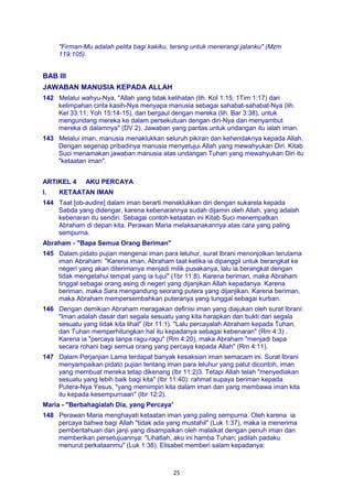 25
"Firman-Mu adalah pelita bagi kakiku, terang untuk menerangi jalanku" (Mzm
119:105).
BAB III
JAWABAN MANUSIA KEPADA ALLAH
142 Melalui wahyu-Nya, "Allah yang tidak kelihatan (lih. Kol 1:15; 1Tim 1:17) dari
kelimpahan cinta kasih-Nya menyapa manusia sebagai sahabat-sahabat-Nya (lih.
Kel 33:11; Yoh 15:14-15), dan bergaul dengan mereka (lih. Bar 3:38), untuk
mengundang mereka ke dalam persekutuan dengan diri-Nya dan menyambut
mereka di dalamnya" (DV 2). Jawaban yang pantas untuk undangan itu ialah iman.
143 Melalui iman, manusia menaklukkan seluruh pikiran dan kehendaknya kepada Allah.
Dengan segenap pribadinya manusia menyetujui Allah yang mewahyukan Diri. Kitab
Suci menamakan jawaban manusia atas undangan Tuhan yang mewahyukan Diri itu
"ketaatan iman".
ARTIKEL 4 AKU PERCAYA
I. KETAATAN IMAN
144 Taat [ob-audire] dalam iman berarti menaklukkan diri dengan sukarela kepada
Sabda yang didengar, karena kebenarannya sudah dijamin oleh Allah, yang adalah
kebenaran itu sendiri. Sebagai contoh ketaatan ini Kitab Suci menempatkan
Abraham di depan kita. Perawan Maria melaksanakannya atas cara yang paling
sempurna.
Abraham - "Bapa Semua Orang Beriman"
145 Dalam pidato pujian mengenai iman para leluhur, surat lbrani menonjolkan terutama
iman Abraham: "Karena iman, Abraham taat ketika ia dipanggil untuk berangkat ke
negeri yang akan diterimanya menjadi milik pusakanya, lalu ia berangkat dengan
tidak mengetahui tempat yang ia tujui" (1br 11:8). Karena beriman, maka Abraham
tinggal sebagai orang asing di negeri yang dijanjikan Allah kepadanya. Karena
beriman, maka Sara mengandung seorang putera yang dijanjikan. Karena beriman,
maka Abraham mempersembahkan puteranya yang tunggal sebagai kurban.
146 Dengan demikian Abraham meragakan definisi iman yang diajukan oleh surat Ibrani:
"Iman adalah dasar dari segala sesuatu yang kita harapkan dan bukti dari segala
sesuatu yang tidak kita lihat" (Ibr 11:1). "Lalu percayalah Abraham kepada Tuhan,
dan Tuhan memperhitungkan hal itu kepadanya sebagai kebenaran" (Rm 4:3) .
Karena ia "percaya tanpa ragu-ragu" (Rm 4:20), maka Abraham "menjadi bapa
secara rohani bagi semua orang yang percaya kepada Allah" (Rm 4:11).
147 Dalam Perjanjian Lama terdapat banyak kesaksian iman semacam ini. Surat Ibrani
menyampaikan pidato pujian tentang iman para leluhur yang patut dicontoh, iman
yang membuat mereka tetap dikenang (lbr 11:2)3. Tetapi Allah telah "menyediakan
sesuatu yang lebih baik bagi kita" (Ibr 11:40): rahmat supaya beriman kepada
Putera-Nya Yesus, "yang memimpin kita dalam iman dan yang membawa iman kita
itu kepada kesempurnaan" (Ibr 12:2).
Maria - "Berbahagialah Dia, yang Percaya"
148 Perawan Maria menghayati ketaatan iman yang paling sempurna. Oleh karena ia
percaya bahwa bagi Allah "tidak ada yang mustahil" (Luk 1:37), maka ia menerima
pemberitahuan dan janji yang disampaikan oleh malaikat dengan penuh iman dan
memberikan persetujuannya: "Lihatlah, aku ini hamba Tuhan; jadilah padaku
menurut perkataanmu" (Luk 1:38). Elisabet memberi salam kepadanya:
 