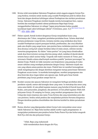 250
1446 Kristus telah menciptakan Sakramen Pengakuan untuk anggota-anggota Gereja-Nya
yang berdosa, terutama untuk mereka yang sesudah Pembaptisan jatuh ke dalam dosa
berat dan dengan demikian kehilangan rahmat Pembaptisan dan melukai persekutuan
Gereja. Sakramen Pengakuan memberi kepada mereka kemungkinan baru, supaya
bertobat dan mendapat kembali rahmat pembenaran Bapa-bapa Gereja
menggambarkan Sakramen ini sebagai "papan penyelamatan kedua sesudah
kecelakaan kapal yakni kehilangan rahmat" (Tertulianus, paen. 4,2) Bdk. Konsili Trente: DS
1542.
. 979, 1856, 1990
1447 Dalam sejarah, bentuk konkret dengannya Gereja menjalankan kuasa yang
diterimanya dari Tuhan, mengalami perubahan-perubahan besar. Selama abad-abad
pertama perdamaian warga Kristen, terutama mereka yang melakukan dosa berat
sesudah Pembaptisan (seperti pemujaan berhala, pembunuhan, dan zina) dikaitkan
pada satu disiplin yang sangat keras: para peniten harus melakukan penitensi untuk
dosa-dosanya sering kali sampai bertahun-tahun di muka umum, sebelum mereka
menerima pengampunan. Ke dalam "status peniten" ini (yang hanya dimaksudkan
untuk dosa berat tertentu) seorang diterima jarang sekali, malahan di daerah-daerah
tertentu hanya sekali seumur hidup. Tergerak oleh tradisi monastis di Timur, para
misionaris Irlandia selama abad ketujub membawa praklik "penitensi perorangan" ke
daratan Eropa. Praktik ini tidak menuntut cara berpenitensi yang panjang di muka
umum sebelum orang mendapat perdamaian dengan Gereja. Sakramen terjadi atas
cara yang rahasia antara peniten dan imam. Praktik baru ini memberi kemungkinan
untuk mengulanginya dan dengan demikian mengantar menuju penerimaan Sakramen
Pengakuan secara teratur. Ia membuka kemungkinan, memberi pengampunan atas
dosa berat dan dosa ringan dalam satu upacara saja. Itulah garis besar bentuk
pertobatan yang Gereja gunakan sampai hari ini.
1448 Kendati susunan dan upacara Sakramen ini mengalami berbagai perubahan dalam
peredaran sejarah, namun ada kerangka dasar yang sama. Ia mencakup dua unsur yang
sama-sama hakiki: di satu pihak kegiatan manusia yang bertobat di bawah kuasa Roh
Kudus, yaitu penyesalan, pengakuan, dan penitensi; di lain pihak kegiatan Allah oleh
pelayanan Gereja. Di samping itu Gereja, yang memberi pengampunan dosa oleh
Uskup dan imam-imamnya atas nama Yesus Kristus dan yang menentukan jenis dan
cara penitensi, berdoa untuk pendosa dan menjalankan penitensi bersama dengannya.
Dengan demikian pendosa disembuhkan dan diterima kembali ke dalam persekutuan
Gereja.
1449 Rumus absolusi yang dipergunakan dalam Gereja Latin menyatakan unsur-unsur
hakiki Sakramen ini: Bapa belas kasihan adalah sumber segala pengampunan. Ia
mengerjakan pendamaian para pendosa berkat Paska Putera-Nya dan berkat anugerah
Roh-Nya oleh doa dan pelayanan Gereja :
"Allah, Bapa yang mahamurah
telah mendamaikan dunia dengan diri-Nya,
 