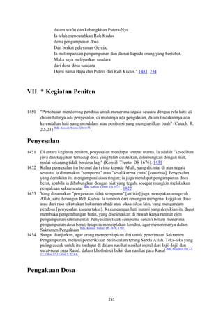 251
dalam wafat dan kebangkitan Putera-Nya.
Ia telah mencurahkan Roh Kudus
demi pengampunan dosa.
Dan berkat pelayanan Gereja,
Ia melimpahkan pengampunan dan damai kepada orang yang bertobat.
Maka saya melepaskan saudara
dari dosa-dosa saudara
Demi nama Bapa dan Putera dan Roh Kudus." 1481, 234
VII. * Kegiatan Peniten
1450 "Pertobatan mendorong pendosa untuk menerima segala sesuatu dengan rela hati: di
dalam hatinya ada penyesalan, di mulutnya ada pengakuan, dalam tindakannya ada
kerendahan hati yang mendalam atau penitensi yang menghasilkan buah" (Catech. R.
2,5,21) Bdk. Konsili Trente: DS 1673.
.
Penyesalan
1451 Di antara kegiatan peniten, penyesalan mendapat tempat utama. Ia adalah "kesedihan
jiwa dan kejijikan terhadap dosa yang telah dilakukan, dihubungkan dengan niat,
mulai sekarang tidak berdosa lagi" (Konsili Trente: DS 1676). 1431
1452 Kalau penyesalan itu berasal dari cinta kepada Allah, yang dicintai di atas segala
sesuatu, ia dinamakan "sempurna" atau "sesal karena cinta" [contritio]. Penyesalan
yang demikian itu mengampuni dosa ringan; ia juga mendapat pengampunan dosa
berat, apabila ia dihubungkan dengan niat yang teguh, secepat mungkin melakukan
pengakuan sakramental Bdk. Konsili Trente: DS 1677.
. 1822
1453 Yang dinamakan "penyesalan tidak sempurna" [attritio] juga merupakan anugerah
Allah, satu dorongan Roh Kudus. Ia tumbuh dari renungan mengenai kejijikan dosa
atau dari rasa takut akan hukuman abadi atau siksa-siksa lain, yang mengancam
pendosa [penyesalan karena takut]. Keguncangan hati nurani yang demikian itu dapat
membuka pengembangan batin, yang diselesaikan di bawah karya rahmat oleh
pengampunan sakramental. Penyesalan tidak sempurna sendiri belum menerima
pengampunan dosa berat; tetapi ia menciptakan kondisi, agar menerimanya dalam
Sakramen Pengakuan Bdk. Konsili Trente: DS 1678; 1705.
.
1454 Sangat dianjurkan, agar orang mempersiapkan diri untuk penerimaan Sakramen
Pengampunan, melalui pemeriksaan batin dalam terang Sabda Allah. Teks-teks yang
paling cocok untuk itu terdapat di dalam nasihat-nasihat moral dari Injil-Injil dan
surat-surat para Rasul: dalam khotbah di bukit dan nasihat para Rasul Bdk. misalnya Rm 12-
15; 1 Kor 12-13; Gal 5; Ef 4-6.
.
Pengakuan Dosa
 