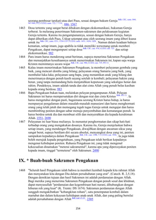 254
seorang pembesar tarekat) atau dari Paus, sesuai dengan hukum Gereja Bdk. CIC, cann. 844;
967-969; 972; CCEO, cann. 722, ? ? 3-4.
. 886, 1567
1463 Dosa tertentu yang sangat berat dihukum dengan ekskomunikasi, hukuman Gereja
terberat. Ia melarang penerimaan Sakramen-sakramen dan pelaksanaan kegiatan
Gereja tertentu. Karena itu pengampunannya, sesuai dengan hukum Gereja, hanya
dapat diberikan oleh Paus, Uskup setempat atau oleh seorang imam yang diberi kuasa
untuk itu Bdk. CIC, cann. l331; 1354-1357; CCEO, cann. 1431; 1434; 1420.
. Namun dalam keadaan bahaya
kematian, setiap imam, juga apabila ia tidak memiliki wewenang untuk memberi
Pengakuan, dapat mengampuni setiap dosa Bdk. CIC, can. 976; CCEO, can. 725.
dan setiap
ekskomunikasi. 982
1464 Para imam harus mendorong umat beriman, supaya menerima Sakramen Pengakuan
dan menunjukkan kesediaannya untuk menerimakan Sakramen ini, kapan saja warga
Kristen memintanya secara wajar Bdk. CIC, can. 986; CCEO, can. 735; PO 13.
.
1465 Kalau imam menerimakan Sakramen Pengakuan, ia memberi pelayanan gembala yang
baik, yang mencari domba yang hilang; pelayanan orang Samaria yang baik, yang
membalut luka-luka; pelayanan sang bapa, yang menantikan anak yang hilang dan
menerimanya dengan penuh kasih sayang setelah ia kembali; pelayanan hakim yang
benar, yang tanpa memandang bulu menjatuhkan keputusan yang sekaligus henar dan
rahim. Pendeknya, imam adalah tanda dan alat cinta Allah yang penuh belas kasihan
kepada orang berdosa. 983
1466 Bapa Pengakuan bukan tuan, melainkan pelayan pengampunan Allah. Pelayan
Sakramen ini harus mempersatukan diri dengan niat dan cinta Kristus Bdk. PO 13.
. Ia
harus mengetahui dengan pasti, bagaimana seorang Kristen harus hidup, ia harus
mempunyai pengalaman dalam masalah-masalah manusiawi dan harus menghormati
orang yang telah jatuh dan memegang teguh tugas Gereja untuk mengajar dan harus
membimbing peniten dengan sabar menuju penyembuhan dan kematangan penuh. Ia
harus berdoa untuk dia dan membuat silih dan menyerahkan dia kepada kerahiman
Allah. 1551, 2690
1467 Pelayanan ini luar biasa mulianya. Ia menuntut penghormatan dan sikap hati-hati
terhadap orang yang mengakukan dosanya. Karena itu, Gereja menjelaskan bahwa
setiap imam, yang mendengar Pengakuan, diwajibkan dengan ancaman siksa yang
sangat berat, supaya berdiam diri secara absolut, menyangkut dosa yang ini, peniten
sampaikan kepadanya dalam Pengakuan Bdk. CIC, can. 1388, ? 1; CCEO, can. 1456.
. Ia juga tidak
boleh merujuk kepada pengetahuan, yang Pengakuan telah berikan kepadanya
mengenai kehidupan peniten. Rahasia Pengakuan ini, yang tidak mengenal
kekecualian dinamakan "meterai sakramental", karena apa yang dipercayakan peniten
kepada imam, tinggal "termeterai" oleh Sakramen. 2490
IX. * Buah-buah Sakramen Pengakuan
1468 "Seluruh hasil Pengakuan ialah bahwa ia memberi kembali kepada kita rahmat Allah
dan menyatukan kita dengan Dia dalam persahabatan yang erat". (Catech. R. 2,5,18).
Dengan demikian tujuan dan hasil Sakramen ini adalah perdamaian dengan Allah.
Bagi mereka yang menerima Sakramen Pengakuan dengan penuh sesal dan khidmat,
dapat menyusullah "perdamaian dan kegembiraan hati nurani, dihubungkan dengan
hiburan roh yang kuat" (K. Trente: DS 1674). Sakramen perdamaian dengan Allah
sungguh mengakibatkan "kebangkitan rohani", satu penempatan kembali dalam
martabat dan dalam kekayaan kehidupan anak-anak Allah, dan yang paling bernilai
adalah persahabatan dengan Allah Bdk. Luk 15:32.
. 2305
 