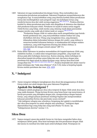 255
1469 Sakramen ini juga mendamaikan kita dengan Gereja. Dosa melemahkan atau
memutuskan persekutuan persaudaraan. Sakramen Pengakuan memperbaharunya dan
mengikatnya lagi. Ia menyembuhkan orang yang diterima kembali dalam persekutuan
Gereja dan membangkitkan suatu pengaruh segar atas kehidupan Gereja yang
menderita karena dosa dari salah seorang anggotanya Bdk. 1 Kor 12:26.
. Pendosa diterima
kembali ke dalam persekutuan para kudus atau diteguhkan di dalamnya dan diperkuat
oleh pertukaran kekayaan rohani. Pertukaran ini terjadi di antara semua anggota
Tubuh Kristus yang hidup, entah mereka yang sekarang masih dalam penziarahan
maupun mereka yang sudah ada di dalam tanah air surgawi Bdk. LG 48-50.
.
"Perdamaian dengan Allah ini seakan-akan masih mengakibatkan juga bentuk-
bentuk perdamaian lain, yang menyembuhkan retakan-retakan lain yang
disebabkan oleh dosa: Orang yang mengakukan dosa, yang diampuni,
didamaikan dalam keberadaan batinnya dengan diri sendiri, yang olehnya ia
menerima kembali kebenaran batinnya; ia mendamaikan diri dengan saudara-
saudaranya, yang entah bagaimana diserang dan dilukai olehnya; ia
mendamaikan diri dengan seluruh ciptaan" (RP 31).
953, 949
1470 Kalau dalam Sakramen ini pendosa menundukkan diri kepada keputusan Allah yang
mahabelas kasihan, ia seakan-akan mengantisipasi pengadilan, yang terjadi atas
dirinya pada akhir kehidupan duniawinya. Karena sekarang, dalam kehidupan ini
ditawarkan kepada kita pilihan antara hidup dan mati, dan hanya dengan jalan
pertobatan kita dapat masuk ke dalam Kerajaan surga, darinya dosa berat telah
mengucilkan kita Bdk. 1 Kor 5:11; Gal 5:19-21; Why 22:15.
. Pendosa berpindah dari dalam maut ke
dalam kehidupan dan "tidak akan dihukum" (Yoh 5:24), kalau ia berpaling kepada
Kristus melalui pertobatan dan iman. 678, 1039
X. * Indulgensi
1471 Ajaran mengenai indulgensi [penghapusan siksa dosa] dan penggunaannya di dalam
Gereja terkait erat sekali dengan daya guna Sakramen Pengakuan.
Apakah Itu Indulgensi ?
"Indulgensi adalah penghapusan siksa-siksa temporal di depan Allah untuk dosa-dosa
yang sudah diampuni. Warga beriman Kristen yang benar-benar siap menerimanya, di
bawah persyaratan yang ditetapkan dengan jelas, memperolehnya dengan bantuan
Gereja, yang sebagai pelayan penebusan membagi-bagikan dan memperuntukkan
kekayaan pemulihan Kristus dan para kudus secara otoritatif".
"Ada indulgensi sebagian atau seluruhnya, bergantung dari apakah ia membebaskan
dari siksa dosa temporal itu untuk sebagian atau seluruhnya." Indulgensi dapat
diperuntukkan bagi orang hidup dan orang mati (Paulus VI, Konst. Ap.
"Indulgentiarum doctrina" normae 1-3).
Siksa Dosa
1472 Supaya mengerti ajaran dan praktik Gereja ini, kita harus mengetahui bahwa dosa
mempunyai akibat ganda. Dosa berat merampas dari kita persekutuan dengan Allah
dan karena itu membuat kita tidak layak untuk kehidupan abadi. Perampasan ini
 
