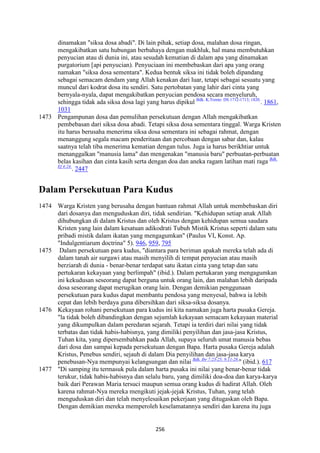 256
dinamakan "siksa dosa abadi". Di lain pihak, setiap dosa, malahan dosa ringan,
mengakibatkan satu hubungan berbahaya dengan makhluk, hal mana membutuhkan
penyucian atau di dunia ini, atau sesudah kematian di dalam apa yang dinamakan
purgatorium [api penyucian). Penyuciaan ini membebaskan dari apa yang orang
namakan "siksa dosa sementara". Kedua bentuk siksa ini tidak boleh dipandang
sebagai semacam dendam yang Allah kenakan dari luar, tetapi sebagai sesuatu yang
muncul dari kodrat dosa itu sendiri. Satu pertobatan yang lahir dari cinta yang
bernyala-nyala, dapat mengakibatkan penyucian pendosa secara menyeluruh,
sehingga tidak ada siksa dosa lagi yang harus dipikul Bdk. K.Trente: DS 1712-1713; 1820.
. 1861,
1031
1473 Pengampunan dosa dan pemulihan persekutuan dengan Allah mengakibatkan
pembebasan dari siksa dosa abadi. Tetapi siksa dosa sementara tinggal. Warga Kristen
itu harus berusaha menerima siksa dosa sementara ini sebagai rahmat, dengan
menanggung segala macam penderitaan dan percobaan dengan sabar dan, kalau
saatnya telah tiba menerima kematian dengan tulus. Juga ia harus berikhtiar untuk
menanggalkan "manusia lama" dan mengenakan "manusia baru" perbuatan-perbuatan
belas kasihan dan cinta kasih serta dengan doa dan aneka ragam latihan mati raga Bdk.
Ef 4:24.
. 2447
Dalam Persekutuan Para Kudus
1474 Warga Kristen yang berusaha dengan bantuan rahmat Allah untuk membebaskan diri
dari dosanya dan menguduskan diri, tidak sendirian. "Kehidupan setiap anak Allah
dihubungkan di dalam Kristus dan oleh Kristus dengan kehidupan semua saudara
Kristen yang lain dalam kesatuan adikodrati Tubuh Mistik Kristus seperti dalam satu
pribadi mistik dalam ikatan yang mengagumkan" (Paulus VI, Konst. Ap.
"Indulgentiarum doctrina" 5). 946, 959, 795
1475 Dalam persekutuan para kudus, "diantara para beriman apakah mereka telah ada di
dalam tanah air surgawi atau masih menyilih di tempat penyucian atau masih
berziarah di dunia - benar-benar terdapat satu ikatan cinta yang tetap dan satu
pertukaran kekayaan yang berlimpah" (ibid.). Dalam pertukaran yang mengagumkan
ini kekudusan seseorang dapat berguna untuk orang lain, dan malahan lebih daripada
dosa seseorang dapat merugikan orang lain. Dengan demikian penggunaan
persekutuan para kudus dapat membantu pendosa yang menyesal, bahwa ia lebih
cepat dan lebih berdaya guna dibersihkan dari siksa-siksa dosanya.
1476 Kekayaan rohani persekutuan para kudus ini kita namakan juga harta pusaka Gereja.
"la tidak boleh dibandingkan dengan sejumlah kekayaan semacam kekayaan material
yang dikumpulkan dalam peredaran sejarah. Tetapi ia terdiri dari nilai yang tidak
terbatas dan tidak habis-habisnya, yang dimiliki penyilihan dan jasa-jasa Kristus,
Tuhan kita, yang dipersembahkan pada Allah, supaya seluruh umat manusia bebas
dari dosa dan sampai kepada persekutuan dengan Bapa. Harta pusaka Gereja adalah
Kristus, Penebus sendiri, sejauh di dalam Dia penyilihan dan jasa-jasa karya
penebusan-Nya mempunyai kelangsungan dan nilai Bdk. Ibr 7:23-25; 9:11-28.
" (ibid.). 617
1477 "Di samping itu termasuk pula dalam harta pusaka ini nilai yang benar-benar tidak
terukur, tidak habis-habisnya dan selalu baru, yang dimiliki doa-doa dan karya-karya
baik dari Perawan Maria tersuci maupun semua orang kudus di hadirat Allah. Oleh
karena rahmat-Nya mereka mengikuti jejak-jejak Kristus, Tuhan, yang telah
menguduskan diri dan telah menyelesaikan pekerjaan yang ditugaskan oleh Bapa.
Dengan demikian mereka memperoleh keselamatannya sendiri dan karena itu juga
 
