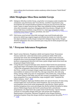 257
menyumbang demi keselamatan saudara-saudaranya dalam kesatuan Tubuh Mistik"
(ibid.). 969
Allah Menghapus Siksa Dosa melalui Gereja
1478 Indulgensi diberikan melalui Gereja, yang berkat wewenangnya untuk mengikat dan
melepaskan yang diterimanya dari Yesus Kristus, membela warga Kristen yang
bersangkutan dan memperuntukkan kepadanya kekayaan jasa-jasa Kristus dan para
kudus, supaya ia dapat menerima dari Bapa yang mahabelas kasihan penghapusan
siksa-siksa sementara yang harus ditanggung untuk dosa-dosanya. Dengan cara ini
Gereja tidak hanya membantu warga Kristen ini, tetapi juga mengajaknya untuk
melakukan karya-karya kesalehan, pertobatan, dan amal Bdk. Paulus VI. Konst. Ap. "Indulgentiarum
doctrina"8; Konsili Trente: DS 1835.
. 981
1479 Oleh karena umat beriman yang telah meninggal yang masih berada pada jalan
penyucian adalah juga anggota-anggota persekutuan para kudus ini, maka kita antara
lain dapat membantu mereka dengan memperoleh indulgensi bagi mereka. Dengan
demikian dihapuskan siksa dosa sementara para orang mati di dalam purgatorium [api
penyucian]. 1032
XI. * Perayaan Sakramen Pengakuan
1480 Seperti semua Sakramen, Pengakuan adalah satu kegiatan liturgi. Perayaannya
biasanya terdiri dari: salam dan berkat imam; pembacaan Sabda Allah untuk
menerangi hati nurani dan membangkitkan penyesalan; ajakan untuk menyesal;
pengakuan dosa secara perorangan di depan imam; penyampaian dan penerimaan
penitensi; pengampunan [absolusi] oleh imam; pujian sebagai tanda terima kasih dan
pengutusan dengan berkat imam.
1481 Liturgi Bisantin mengenal beberapa rumus absolusi dalam bentuk doa permohonan
yang begitu bagus menyatakan misteri pengampunan, di antaranya yang berikut ini:
"Allah telah mengampuni Daud melalui nabi Natan, setelah ia mengakukan dosanya,
dan Petrus, setelah ia menangisi dengan sangat dosa-dosanya, dan pelacur, ketika ia
mencurahkan air matanya di atas kaki-Nya, dan juga orang farisi, dan anak yang
hilang. Semoga Allah yang sama itu mengampuni Anda melalui aku, orang berdosa
ini, di dalam hidup ini dan hidup yang lain dan semoga Ia menghadirkan Anda di
depan pengadilan-Nya yang menakutkan, tanpa mengadili Anda. Terpujilah Dia
selama-lamanya. Amin". 1449
1482 Sakramen Pengakuan dapat juga diadakan dalam satu upacara bersama, di mana orang
mempersiapkan diri secara bersama untuk Pengakuan, dan secara bersama pula
menyampaikan terima kasih untuk pengampunan yang diterima. Dalam upacara
demikian pengakuan dosa secara perorangan dan absolusi pribadi disisipkan ke dalam
upacara Sabda dengan bacaan dan homili, pemeriksaan batin, permohonan
pengampunan, doa Bapa Kami dan ucapan terima kasih bersama. Upacara bersama
semacam ini menyatakan dengan lebih jelas sifat gerejani dari Pengakuan.
Bagaimanapun ia dirayakan, Sakramen Pengakuan sesuai dengan kodratnya
merupakan kegiatan liturgi dan dengan demikian kegiatan gerejani dan publik Bdk. SC 26-
27.
. 1140
 