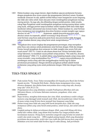 258
1483 Dalam-keadaan yang sangat darurat, dapat diadakan upacara perdamaian bersama
dengan pengakuan dosa secara umum dan pengampunan [absolusi] umum. Keadaan
mendesak semacam itu ada, apabila terlihat bahaya maut mengancam secara langsung,
dan tidak ada waktu untuk imam atau para imam mendengarkan pengakuaan masing-
masing peniten. Itu juga ada, jika dibanding dengan jumlah peniten, tidak tersedia
cukup bapa Pengakuan untuk mendengarkan pengakuan masing-masing dalam waktu
yang layak, sehingga peniten tanpa kesalahan sendiri terpaksa lebih lama tidak dapat
menikmati rahmat sakramental atau komuni kudus. Dalam keadaan ini, umat beriman
harus mempunyai niat mengakukan dosa-dosa beratnya secepat mungkin agar supaya
absolusi itu sah Bdk. CIC, can. 962, ? 1.
. Keputusan, apakah prasyarat-prasyarat untuk
absolusi umum itu terpenuhi, adalah wewenang Uskup diosesan Bdk.CIC, can. 961, ? 2.
. Arus
umat beriman yang besar pada pesta-pesta besar atau penziarahan tidak dianggap
sebagai keadaan darurat yang cukup berat untuk mengizinkannya Bdk. CIC, can. 961, ? 1.
.
1401
1484 "Pengakuan dosa secara lengkap dan pengampunan perorangan, tetap merupakan
jalan biasa satu-satunya untuk pendamaian umat beriman dengan Allah dan dengan
Gereja, kecuali pengakuan dosa semacam itu tidak mungkin atau secara fisik atau
secara moral" (OP 31). Untuk itu ada alasan-alasan kuat. Kristus bertindak dalam
setiap Sakramen. Ia mendekati secara pribadi setiap pendosa: "Hai anak-Ku, dosamu
sudah diampuni" (Mrk 2:5). Ia adalah dokter yang berpaling kepada setiap orang sakit
secara tersendiri, yang membutuhkan-Nya Bdk. Mrk 2:17.
, supaya menyembuhkannya. Ia
membangun semua orang sakit dan menggabungkan mereka lagi ke dalam
persekutuan persaudaraan. Dengan demikian pengakuan pribadi adalah bentuk
perdamaian yang paling nyata untuk perdamaian dengan Allah dan dengan Gereja.
878
TEKS-TEKS SINGKAT
1485 Pada malam Paska, Yesus Tuhan menampakkan diri kepada para Rasul dan berkata
kepada mereka: "Terimalah Roh Kudus. Jikalau kamu mengampuni dosa orang,
dosanya diampuni, dan jikalau kamu menyatakan dosa orang tetap ada, dosanya
tetap ada" (Yoh 20:22-23).
1486 Pengampunan dosa yang dilakukan sesudah Pembaptisan diberikan oleh satu
Sakramen khusus; ia bernama Sakramen metanoia, pengakuan, tobat, atau
perdamaian.
1487 Siapa berdosa, menghina kehormatan dan cinta Allah, martabatnya sendiri sebagai
manusia yang dipanggil untuk menjadi anak Allah, dan kesejahteraan rohani Gereja,
di mana setiap orang Kristen harus menjadi batu bangunan yang hidup.
1488 Dalam terang iman tidak ada yang lebih buruk daripada dosa; tidak ada yang
mempunyai akibat yang sama buruk untuk pendosa, untuk Gereja, dan untuk seluruh
dunia.
1489 Langkah pulang ke dalam persekutuan dengan Allah, yang telah hilang oleh dosa,
timbul dari rahmat Allah, yang dalam belas kasihan-:ya sangat prihatin akan
keselamatan manusia. Orang harus memohon anugerah yang bernilai ini untuk diri
sendiri dan untuk orang lain. 1490 Langkah pulang kepada Allah yang dinamakan
pertobatan dan penyesalan, terdiri dari rasa sedih dan jijik karena dosa yang telah
dilakukan serta niat untuk tidak berdosa lagi di waktu datang. Jadi pertobatan
 