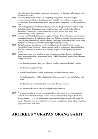 259
mencakup masa lampau dan masa yang akan datang; ia dipupuk oleh harapan akan
belas kasihan ilahi.
1491 Sakramen Pengakuan terdiri dari ketiga kegiatan peniten bersama dengan
pengampunan oleh imam. Kegiatan peniten itu ialah penyesalan, pengakuan atau
penyampaian dosa-dosa kepada imam, dan niat untuk mengganti rugi dan melakukan
silih.
1492 Penyesalan [juga dinamakan kesedihan] harus didukung oleh alasan-alasan yang
timbul dari iman. Kalau penyesalan itu disebabkan oleh cinta kepada Allah, ia
dinamakan "sempurna"; kalau ia berdasarkan atas alasan lain, orang lalu
menamakannya "tidak sempurna ".
1493 Seorang yang hendak didamaikan dengan Allah dan dengan Gereja, harus mengakui
semua dosa beratnya kepada imam, dosa yang belum ia akui dan dosa yang ia ingat
sesudah pemeriksaan batin secara saksama. Walaupun sebenarnya tidak perlu untuk
mengakui dosa ringan, namun Gereja sangat menganjurkannya.
1494 Bapa Pengakuan mewajibkan peniten melaksanakan kegiatan tertentu sebagai
"penyilihan" atau "penitensi", supaya memperbaiki kerugian yang telah disebabkan
oleh dosa dan supaya membiasakan diri lagi dengan cara hidup seorang murid
Kristus.
1495 Hanya para imam yang telah menerima wewenang absolusi dari otoritas Gereja,
dapat mengampuni dosa atas nama Kristus. 1496 Buah-buah rohani dari Sakramen
Pengakuan ialah:
• perdamaian dengan Allah, yang olehnya pendosa mendapat kembali rahmat;
• perdamaian dengan Gereja;
• pembebasan dari siksa abadi, yang orang terima karena dosa berat,
• pembebasan paling sedikit sebagian dari siksa sementara, yang diakibatkan oleh
dosa;
• perdamaian dan ketenangan hati nurani dan hiburan rohani;
• pertumbuhan kekuatan rohani untuk perjuangan Kristen.
1497 Pengakuan dosa berat secara perorangan dan sempurna serta pengampunannya
sesudah itu adalah satu-satunya sarana biasa untuk berdamai dengan Allah dan
dengan Gereja. 1498 Oleh indulgensi umat beriman dapat memperoleh untuk diri
sendiri dan untuk jiwa-jiwa di tempat penyucian, penghapusan siksa-siksa sementara,
yang diakibatkan oleh dosa.
ARTIKEL 5 * URAPA" ORA"G SAKIT
 