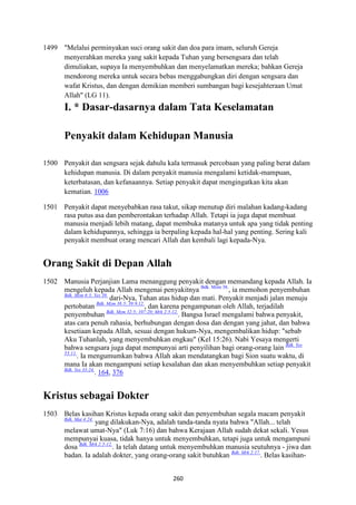 260
1499 "Melalui perminyakan suci orang sakit dan doa para imam, seluruh Gereja
menyerahkan mereka yang sakit kepada Tuhan yang bersengsara dan telah
dimuliakan, supaya Ia menyembuhkan dan menyelamatkan mereka; bahkan Gereja
mendorong mereka untuk secara bebas menggabungkan diri dengan sengsara dan
wafat Kristus, dan dengan demikian memberi sumbangan bagi kesejahteraan Umat
Allah" (LG 11).
I. * Dasar-dasarnya dalam Tata Keselamatan
Penyakit dalam Kehidupan Manusia
1500 Penyakit dan sengsara sejak dahulu kala termasuk percobaan yang paling berat dalam
kehidupan manusia. Di dalam penyakit manusia mengalami ketidak-mampuan,
keterbatasan, dan kefanaannya. Setiap penyakit dapat mengingatkan kita akan
kematian. 1006
1501 Penyakit dapat menyebabkan rasa takut, sikap menutup diri malahan kadang-kadang
rasa putus asa dan pemberontakan terhadap Allah. Tetapi ia juga dapat membuat
manusia menjadi lebih matang, dapat membuka matanya untuk apa yang tidak penting
dalam kehidupannya, sehingga ia berpaling kepada hal-hal yang penting. Sering kali
penyakit membuat orang mencari Allah dan kembali lagi kepada-Nya.
Orang Sakit di Depan Allah
1502 Manusia Perjanjian Lama menanggung penyakit dengan memandang kepada Allah. Ia
mengeluh kepada Allah mengenai penyakitnya Bdk. Mzm 38.
, ia memohon penyembuhan
Bdk. Mzm 6:3; Yes 38.
dari-Nya, Tuhan atas hidup dan mati. Penyakit menjadi jalan menuju
pertobatan Bdk. Mzm 38:5; 39:9.12.
, dan karena pengampunan oleh Allah, terjadilah
penyembuhan Bdk. Mzm 32:5; 107:20; Mrk 2:5-12.
. Bangsa Israel mengalami bahwa penyakit,
atas cara penuh rahasia, berhubungan dengan dosa dan dengan yang jahat, dan bahwa
kesetiaan kepada Allah, sesuai dengan hukum-Nya, mengembalikan hidup: "sebab
Aku Tuhanlah, yang menyembuhkan engkau" (Kel 15:26). Nabi Yesaya mengerti
bahwa sengsara juga dapat mempunyai arti penyilihan bagi orang-orang lain Bdk. Yes
53:11.
. Ia mengumumkan bahwa Allah akan mendatangkan bagi Sion suatu waktu, di
mana Ia akan mengampuni setiap kesalahan dan akan menyembuhkan setiap penyakit
Bdk. Yes 33:24.
. 164, 376
Kristus sebagai Dokter
1503 Belas kasihan Kristus kepada orang sakit dan penyembuhan segala macam penyakit
Bdk. Mat 4:24.
yang dilakukan-Nya, adalah tanda-tanda nyata bahwa "Allah... telah
melawat umat-Nya" (Luk 7:16) dan bahwa Kerajaan Allah sudah dekat sekali. Yesus
mempunyai kuasa, tidak hanya untuk menyembuhkan, tetapi juga untuk mengampuni
dosa Bdk. Mrk 2:5-12.
. Ia telah datang untuk menyembuhkan manusia seutuhnya - jiwa dan
badan. Ia adalah dokter, yang orang-orang sakit butuhkan Bdk. Mrk 2:17.
. Belas kasihan-
 
