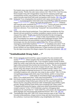 261
Nya kepada orang yang menderita sekian dalam, sampai Ia menyamakan diri-Nya
dengan mereka: "Ketika Aku sakit, kamu melawat Aku" (Mat 25:36). Cinta-Nya yang
khusus kepada orang sakit menggerakkan warga Kristen sepanjang sejarah agar
memperhatikan mereka yang menderita, baik badan maupun jiwa. Cinta itu mengajak
supaya berusaha tanpa kenal lelah untuk meringankan nasib mereka. 549, 1421, 2288
1504 Sering kali Yesus menginginkan dari penderita sakit supaya mereka percaya Bdk. Mrk
5:34.36; 9:23.
. Ia mempergunakan tanda-tanda untuk menyembuhkan: ludah dan peletakan
tangan Bdk. Mrk 7:32-36; 8:22-25.
, adonan dari tanah dan pembasuhan Bdk. Yoh 9:6-7.
. Penderita
sakit mencoba untuk menjamah-NyaBdk. Mrk 1:41; 3:10; 6:56.
, "karena ada kuasa yang keluar
dari pada-Nya dan semua orang itu disembuhkan-Nya" (Luk 6:19). Di dalam
Sakramen-sakramen, Yesus masih tetap "menjamah" dan menyembuhkan kita. 695,
1116
1505 Terharu oleh sekian banyak penderitaan, Yesus tidak hanya membiarkan diri-Nya
dijamah oleh para penderita, Ia malahan menjadikan sengsara mereka itu sebagai
sengsara-Nya sendiri: "Dialah yang memikul kelemahan kita dan menanggung
penyakit kita" (Mat 8:17) Bdk. Yes 53:4.
. Tetapi Ia tidak menyembuhkan semua orang
sakit. Penyembuhan-Nya adalah tanda-tanda untuk kedatangan Kerajaan Allah.
Mereka memaklumkan satu penyembuhan yang jauh lebih dalam maknanya:
kemenangan atas dosa dan kematian melalui Paska-Nya. Di kayu salib Kristus
menanggung seluruh beban kejahatan Bdk. Yes 53:4-6.
. Ia "menghapus dosa dunia" (Yoh
1:29), yang adalah sebab bagi penyakit. Oleh sengsara dan wafat-Nya di kayu salib,
Kristus memberi arti baru kepada penderitaan: Ia dapat membuat kita menyerupai-
Nya dan dapat menyatukan kita dengan sengsara-Nya yang menyelamatkan. 440, 307
"Sembuhkanlah Orang Sakit ... !"
1506 Kristus mengajak murid-murid-Nya, supaya mengikuti-Nya dan memikul salib
mereka Bdk. Mat 10:38.
. Dalam mengikuti Dia mereka mendapat satu pandangan baru
mengenai penyakit dan penderita sakit. Yesus mengikut-sertakan mereka di dalam
hidup-Nya sendiri yang miskin dan siap melayani. Ia membiarkan mereka mengambil
bagian dalam pelayanan belas kasihan dan keselamatan-Nya. "Mereka memberitakan
bahwa orang harus bertobat, dan mereka mengusir banyak setan, dan mengoles
banyak orang sakit dengan minyak dan menyembuhkan mereka" (Mrk 6:12-13). 859
1507 Tuhan yang bangkit mengulangi perutusan ini ("[Atas nama-Ku] mereka akan
meletakkan tangannya atas orang sakit, dan orang itu akan sembuh": Mrk 16:18) dan
meneguhkannya dengan tanda-tanda yang Gereja lakukan, apabila ia menyerukan
nama-Nya Bdk. Kis 9:34; 14:3.
. Tanda-tanda ini menyatakan dengan cara yang khusus,
bahwa Yesus adalah benar-benar "Allah yang menyelamatkan" Bdk. Mat 1:21; Kis 4:12.
. 430
1508 Roh Kudus memberi kepada orang tertentu karunia khusus untuk menyembuhkan ,
guna menunjukkan betapa berdaya guna rahmat dari Dia yang telah bangkit itu.
Namun doa-doa yang paling intensif pun tidak mendatangkan penyembuhan segala
penyakit. Dengan demikian Santo Paulus harus mendengar dari Tuhan sendiri:
"Cukuplah kasih karunia-Ku bagimu, sebab justru dalam kelemahanlah kuasa-Ku
menjadi sempurna" (2 Kor 12:9). Penderitaan yang harus ditanggung dapat
mempunyai arti yang berikut ini: "untuk tubuh-Nya, yaitu jemaat, aku menggenapkan
dalam dagingku apa yang kurang pada penderitaan Kristus" (Kol 1:24). 798, 618
1509 "Sembuhkanlah orang sakit" (Mat 10:8). Gereja menerima tugas ini dari Tuhan dan
berusaha melaksanakannya, dengan merawat orang sakit dan menyertainya dengan
doa syafaatnya. Ia percaya akan kehadiran yang menghidupkan dari Kristus,
 