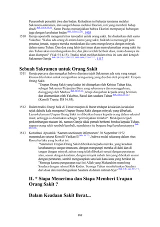 262
Penyembuh penyakit jiwa dan badan. Kehadiran ini bekerja terutama melalui
Sakramen-sakramen, dan sangat khusus melalui Ekaristi, roti yang memberi hidup
abadi Bdk. Yoh 6:54.58.
. Santo Paulus menunjukkan bahwa Ekaristi mempunyai hubungan
juga dengan kesehatan badan Bdk. 1 Kor 11:30.
. 1405
1510 Gereja apostolik mengenal ritus tersendiri untuk orang sakit. Ini disaksikan oleh santo
Yakobus: "Kalau ada orang di antara kamu yang sakit, baiklah ia memanggil para
penatua jemaat, supaya mereka mendoakan dia serta mengolesnya dengan minyak
dalam nama Tuhan. Dan doa yang lahir dari iman akan menyelamatkan orang sakit itu
dan Tuhan akan membangunkan dia; dan jika ia telah berbuat dosa, maka dosanya itu
akan diampuni" (Yak 5:14-15). Tradisi telah melihat dalam ritus ini satu dari ketujuh
Sakramen Gereja Bdk. DS 216; 1324-1325; 1695-1696; 1716-1717.
. 1117
Sebuah Sakramen untuk Orang Sakit
1511 Gereja percaya dan mengakui bahwa diantara tujuh Sakramen ada satu yang sangat
khusus ditentukan untuk menguatkan orang-orang yang dicobai oleh penyakit: Urapan
Orang Sakit.
"Urapan Orang Sakit yang kudus ini ditetapkan oleh Kristus Tuhan kita,
sebagai Sakramen Perjanjian Baru yang sebenamya dan sesungguhnya,
disinggung oleh Markus Bdk. Mrk 6:13.
, tetapi dianjurkan kepada orang beriman
dan diumumkan oleh Yakobus, Rasul dan saudara Tuhan Bdk. Yak 5:14-15.
"
(Konsili Trente: DS 16.95).
1512 Dalam tradisi liturgi baik di Timur maupun di Barat terdapat kesaksian-kesaksian
sejak dahulu kala mengenai Urapan Orang Sakit dengan minyak yang diberkati.
Lama-kelamaan Urapan Orang Sakit ini diberikan hanya kepada orang dalam sakratul
maut, sehingga ia dinamakan sebagai "perminyakan terakhir". Meskipun terjadi
perkembangan macam ini, namun Gereja tidak pernah berhenti berdoa kepada Tuhan,
supaya orang sakit sembuh kembali, seandainya itu berguna bagi keselamatannya Bdk.
DS 1696.
.
1513 Konstitusi Apostolik "Sacram unctionem infirmorum" 30 Nopember 1972
menentukan seturut Konsili Vatikan II Bdk. SC 73.
, bahwa mulai sekarang dalam ritus
Roma berlaku yang berikut ini:
"Sakramen Urapan Orang Sakit diberikan kepada mereka, yang keadaan
kesehatannya sangat terancam, dengan mengurapi mereka di dahi dan di
tangan dengan minyak zaitun yang telah diberkati sesuai dengan peraturan
atau, sesuai dengan keadaan, dengan minyak nabati lain yang diberkati sesuai
dengan peraturan, sambil mengucapkan satu kali kata-kata yang berikut ini
"Semoga karena pengurapan suci ini Allah yang Maharahim menolong
Saudara dengan rahmat Roh Kudus. Semoga Tuhan membebaskan Saudara
dari dosa dan membangunkan Saudara di dalam rahmat-Nya" Bdk. CIC, can. 847, ? 1.
.
II. * Siapa Menerima dan Siapa Memberi Urapan
Orang Sakit ?
Dalam Keadaan Sakit Berat...
 