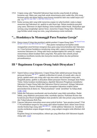 263
1514 Urapan orang sakit "bukanlah Sakramen bagi mereka yang berada di ambang
kematian saja. Maka saat yang baik untuk menerimanya pasti sudah tiba, bila orang
beriman mulai ada dalam bahaya maut karena menderita sakit atau sudah lanjut usia"
(SC 73) Bdk. CIC, cann. 1004, ? 1; 1005; 1007; CCEO, can. 738.
.
1515 Kalau seorang sakit yang telah menerima urapan ini sehat kembali, maka ia dapat
menerima lagi Sakramen ini, apabila ia sakit berat lagi. Dalam menderita penyakit
yang sama, Sakramen ini dapat diulangi, kalau keadaan makin buruk. Dianjurkan agar
seorang yang menghadapi operasi besar, menerima Urapan Orang Sakit. Demikian
juga berlaku untuk orang tua renta, yang kekuatannya mulai melemah.
"... Hendaknya Ia Memanggil Para Penatua Gereja"
1516 Hanya imam (Uskup dan presbiter) adalah pemberi Urapan Orang Sakit Bdk. Konsili Trente:
DS 1697; 1719; CIC, can. 1003; CCEO, can. 739, ? 1.
. Para pastor mempunyai kewajiban untuk
mengajarkan umat beriman mengenai daya guna yang menyelamatkan dari Sakramen
ini. Umat beriman hendaknya mendorong orang sakit, supaya memanggil imam, dan
menerima Sakramen ini. Orang sakit harus mempersiapkan diri untuk itu, supaya
menerimanya dalam keadaan batin yang baik. Para pastor dan seluruh jemaat
hendaknya membantu mereka dan menyertai mereka dalam doa dan perhatian
persaudaraannya.
III * Bagaimana Urapan Orang Sakit Dirayakan ?
1517 Seperti halnya semua Sakramen, Urapan Orang Sakit adalah perayaan liturgi dan
perayaan bersama Bdk. SC 27.
, apakah ia diberikan di rumah, di rumah sakit, atau di
gereja, apakah untuk satu orang sakit saja atau untuk satu kelompok orang sakit.
Sangatlah pantas, apabila ia dirayakan dalam perayaan Ekaristi, kenangan akan Paska
Tuhan. Kalau keadaan mendukungnya, dapatlah Sakramen Pengakuan mendahului
Sakramen Urapan Orang Sakit dan Sakramen Ekaristi menyusul. Sebagai Sakramen
Paska Kristus, Ekaristi sebaiknya selalu merupakan Sakramen terakhir dalam
penziarahan kita di dunia ini, "bekal perjalanan" untuk "peralihan" ke hidup abadi.
1140, 1524
1518 Sabda dan Sakramen membentuk satu keseluruhaii yang tidak terpisahkan. Ibadat
Sabda, yang didahului pernyataan tobat, membuka upacara. Perkataan Kristus dan
kesaksian para Rasul menghidupkan iman penderita sakit dan jemaat yang memohon
dari Tuhan kekuatan Roh-Nya.
1519 Upacara Sakramen mencakup unsur-unsur pokok berikut: "para penatua jemaat" (Yak
5:14) meletakkan tangan ke atas orang sakit dalam keadaan diam; dalam iman Gereja
mereka berdoa bagi orang sakit Bdk. Yak 5:15.
- inilah epiklese Sakramen ini. Sesudah itu
mereka melakukan urapan dengan minyak, yang sedapat mungkin telah diberkati oleh
Uskup.
Kegiatan liturgi ini menunjukkan, rahmat apa yang diberikan oleh Sakramen kepada
orang sakit. 1127
 