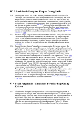 264
IV. * Buah-buah Perayaan Urapan Orang Sakit
1520 Satu anugerah khusus Roh Kudus. Rahmat pertama Sakramen ini ialah kekuatan,
ketenangan, dan kebesaran hati untuk mengatasi kesulitan-kesulitan yang berkaitan
dengan satu penyakit berat atau dengan kelemahan karena usia lanjut. Rahmat ini
adalah anugerah Roh Kudus, yang membaharui harapan dan iman kepada Allah dan
menguatkannya melawan godaan musuh yang jahat, melawan godaan untuk berkecil
hati dan rasa takut akan kematian Bdk. Ibr 2:15.
. Bantuan Tuhan melalui kekuatan Roh-
Nya hendak membawa orang sakit menuju kesembuhan jiwa, tetapi juga menuju
kesembuhan badan, kalau itu sesuai dengan kehendak Allah Bdk. Konsili Firense: DS 1325.
.
Dan jika ia telah berbuat dosa, maka dosanya itu akan diampuni (Yak 5:15) Bdk. Konsili
Trente: DS 1717.
. 733
1521 Persatuan dengan sengsara Kristus. Oleh rahmat Sakramen ini, orang sakit menerima
kekuatan dan anugerah untuk mempersatukan diri lebih erat lagi dengan sengsara
Tuhan. Ia seakan-akan ditahbiskan untuk menghasilkan buah melalui keserupaan
dengan sengsara Juru Selamat yang menebus. Sengsara sebagai akibat dosa asal,
mendapat satu arti baru: ia menjadi keikutsertaan dalam karya keselamatan Yesus.
1535, 1499
1522 Rahmat Gerejani. Karena "secara bebas menggabungkan diri dengan sengsara dan
wafat Kristus, maka orang-orang sakit memberi sumbangan bagi kesejahteraan umat
Allah" (LG 11). Dalam upacara Urapan Orang Sakit, Gereja mendoakan orang sakit di
dalam persekutuan para kudus. Sebaliknya orang sakit menyumbangkan melalui
rahmat Sakramen demi pengudusan Gereja dan kesejahteraan semua orang, untuk
siapa Gereja menderita dan menyerahkan diri kepada Allah Bapa melalui Kristus. 953
1523 Persiapan untuk perjalanan terakhir. Kalau Sakramen Urapan Orang Sakit diberikan
kepada mereka yang menderita penyakit berat atau kelemahan, maka lebih lagi kepada
mereka yang siap berpisah dari hidup ini (mereka yang "rasanya sudah berada di akhir
hidup ini": Konsili Trente: DS 1698). Karena itu ia dinamakan juga "Sakramen orang
yang menghadapi ajal" (ibid.). Urapan Orang Sakit membuat kita secara definitif
serupa dengan kematian dan kebangkitan Kristus yang telah dimulai oleh
Pembaptisan. Ia menyempurnakan urapan-urapan kudus yang membina seluruh hidup
Kristen: urapan Pembaptisan mencurahkan hidup baru bagi kita; Penguatan
meneguhkan kita untuk perjuangan hidup ini. Urapan terakhir ini membekali akhir
hidup kita di dunia ini dengan satu tanggul kuat berhadapan dengan perjuangan
perjuangan akhir sebelum masuk ke dalam rumah Bapa Bdk. Konsili Trente: DS 1694.
. 1020,
1294, 1020
V. * Bekal Perjalanan - Sakramen Terakhir bagi Orang
Kristen
1524 Selain Urapan Orang Sakit, Gereja memberi Ekaristi kepada orang yang berada di
ambang kematian, sebagai bekal perjalanan. Dalam saat peralihan ke rumah Bapa ini,
persatuan dengan tubuh dan darah Kristus mempunyai arti dan kepentingan khusus. Ia
adalah benih hidup abadi dan kekuatan untuk kebangkitan, karena Tuhan berkata:
""Barang siapa makan daging-Ku dan minum darah-Ku, ia mempunyai hidup yang
kekal dan Aku akan membangkitkan dia pada akhir zaman" (Yoh 6:54). Sebagai
Sakramen kematian dan kebangkitan Kristus, maka sekarang Ekaristi merupakan
 
