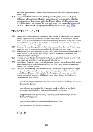 265
Sakramen peralihan dari kematian menuju kehidupan, dari dunia ini menuju rumah
Bapa ". 1392
1525 Sebagaimana Sakramen-sakramen Pembaptisan, Penguatan, dan Ekaristi, yakni
"Sakramen-sakramen inisiasi Kristen" membentuk satu kesatuan, dapat dikatakan
bahwa pengakuan dosa, urapan kudus, dan Ekaristi sebagai bekal perjalanan pada
akhir hidup Kristen, merupakan "Sakramen-sakramen yang menyiapkan untuk tanah
air" atau "Sakramen-sakramen yang mengakhiri penziarahan ini". 1680, 2299
TEKS-TEKS SINGKAT
1526 "Kalau ada seorang di antara kamu yang sakit, baiklah ia memanggil para panatua
jemaat, supaya mereka mendoakan dia serta mengolesnya dengan minyak dalam
nama Tuhan. Dan doa yang lahir dari iman akan menyelamatkan orang sakit itu dan
Tuhan akan membangunkan dia; dan jika ia telah berbuat dosa, maka dosanya itu
akan diampuni " (Yak 5:14- 15).
1527 Sakramen Urapan Orang Sakit memberi rahmat khusus kepada orang Kristen yang
menderita sakit berat atau yang mengalami kesulitan karena usia lanjut.
1528 Waktu yang tepat untuk menerima urapan kudus ini ialah selambat-lambatnya kalau
orang berada dalam bahaya maut karena penyakit atau karena kelemahan yang
berkaitan dengan usia lanjut.
1529 Seorang Kristen dapat menerima urapan kudus ini setiap kali apabila ia sakit berat,
atau setiap kali apabila penyakit itu menjadi lebih parah.
1530 Hanya imam (presbiter atau Uskup) dapat menerimakan Urapan Orang Sakit; untuk
itu mereka memakai minyak yang telah diberkati oleh Uskup, atau dalam keadaan
darurat oleh selebran sendiri.
1531 Upacara Urapan Orang Sakit pada hakikatnya terdiri atas urapan dahi dan tangan
orang sakit (dalam ritus Roma) atau bagian tubuh yang lain (dalam ritus Gereja-
gereja Timur). Urapan ini diiringi oleh doa liturgi dari selebran yang memohon
rahmat khusus Sakramen ini. 1532 Buah-buah rahmat khusus dari Sakramen
Urapan Orang Sakit adalah:
• persatuan orang sakit dengan sengsara Kristus demi keselamatannya sendiri dan
keselamatan Gereja;
• penghiburan, perdamaian, dan keberanian untuk menderita secara Kristen
sengsara yang ditimbulkan oleh penyakit atau oleh usia lanjut;
• pengampunan dosa, apabila orang sakit tidak dapat menerimanya melalui
Sakramen Pengakuan;
• penyembuhan, kalau ini berguna bagi keselamatan jiwa;
• persiapan untuk peralihan ke hidup abadi.
BAB III
 