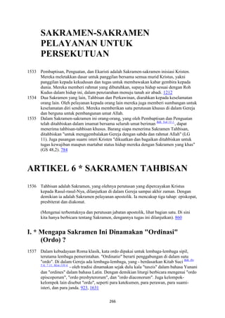 266
SAKRAME"-SAKRAME"
PELAYA"A" U"TUK
PERSEKUTUA"
1533 Pembaptisan, Penguatan, dan Ekaristi adalah Sakramen-sakramen inisiasi Kristen.
Mereka meletakkan dasar untuk panggilan bersama semua murid Kristus, yakni
panggilan kepada kekudusan dan tugas untuk membawakan kabar gembira kepada
dunia. Mereka memberi rahmat yang dibutuhkan, supaya hidup sesuai dengan Roh
Kudus dalam hidup ini, dalam penziarahan menuju tanah air abadi. 1212
1534 Dua Sakramen yang lain, Tahbisan dan Perkawinan, diarahkan kepada keselamatan
orang lain. Oleh pelayanan kepada orang lain mereka juga memberi sumbangan untuk
keselamatan diri sendiri. Mereka memberikan satu perutusan khusus di dalam Gereja
dan berguna untuk pembangunan umat Allah.
1535 Dalam Sakramen-sakramen ini orang-orang, yang oleh Pembaptisan dan Penguatan
telah ditahbiskan dalam imamat bersama seluruh umat beriman Bdk. Yoh 13:1.
, dapat
menerima tahbisan-tahbisan khusus. Barang siapa menerima Sakramen Tahbisan,
ditahbiskan "untuk menggembalakan Gereja dengan sabda dan rahmat Allah" (LG
11). Juga pasangan suami isteri Kristen "dikuatkan dan bagaikan ditahbiskan untuk
tugas kewajiban maupun martabat status hidup mereka dengan Sakramen yang khas"
(GS 48,2). 784
ARTIKEL 6 * SAKRAME" TAHBISA"
1536 Tahbisan adalah Sakramen, yang olehnya perutusan yang dipercayakan Kristus
kepada Rasul-rasul-Nya, dilanjutkan di dalam Gereja sampai akhir zaman. Dengan
demikian ia adalah Sakramen pelayanan apostolik. Ia mencakup tiga tahap: episkopat,
presbiterat dan diakonat.
(Mengenai terbentuknya dan perutusan jabatan apostolik, lihat bagian satu. Di sini
kita hanya berbicara tentang Sakramen, dengannya tugas ini dilanjutkan). 860
I. * Mengapa Sakramen Ini Dinamakan "Ordinasi"
(Ordo) ?
1537 Dalam kebudayaan Roma klasik, kata ordo dipakai untuk lembaga-lembaga sipil,
terutama lembaga pemerintahan. "Ordinatio" berarti penggabungan di dalam sutu
"ordo". Di dalam Gereja ada lembaga-lembaga, yang - berdasarkan Kitab Suci Bdk. Ibr
5:6; 7:11; Mzm 110:4.
- oleh tradisi dinamakan sejak dulu kala "taxeis" dalam bahasa Yunani
dan "ordines" dalam bahasa Latin. Dengan demikian liturgi berbicara mengenai "ordo
episcoporum", "ordo presbyterorum", dan "ordo diaconorum". Juga kelompok-
kelompok lain disebut "ordo", seperti para katekumen, para perawan, para suami-
isteri, dan para janda. 923, 1631
 