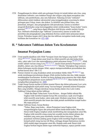 267
1538 Penggabungan ke dalam salah satu golongan Gereja ini terjadi dalam satu ritus, yang
dinamakan ordinatio, satu tindakan liturgis dan religius yang dapat merupakan satu
tahbisan, satu pemberkatan, atau satu Sakramen. Sekarang ini kata "ordinatio"
dikhususkan untuk tindakan sakramental yang menggabungkan seseorang ke dalam
golongan para Uskup, imam, dan diaken. Ia melebihi satu pilihan biasa, satu
penentuan, delegasi, atau pengangkatan oleh persekutuan, karena ia memberi
anugerah Roh Kudus yang menyanggupkan untuk melaksanakan "kuasa kudus" [sacra
potestas] Bdk. LG 10.
, yang hanya dapat diberikan oleh Kristus sendiri melalui Gereja-
Nya. Ordinatio dinamakan juga "tahbisan" [consecratio], karena ia terdiri dari
pemilihan dan pengangkatan yang dilakukan Kristus sendiri demi pelayanan dalam
Gereja. Peletakan tangan oleh Uskup dan doa tahbisan merupakan tanda-tanda yang
kelihatan dari konsekrasi ini. 875, 699
II. * Sakramen Tahbisan dalam Tata Keselamatan
Imamat Perjanjian Lama
1539 Umat terpilih dijadikan oleh Allah "kerajaan imam dan bangsa yang kudus" (Kel
19:6) Bdk. Yes 61:6.
. Tetapi dalam umat Israel itu Allah memilih satu dari kedua belas
suku, yakni suku Lewi dan memisahkannya untuk pelayanan liturgi Bdk. Bil 1:48-53.
. Allah
sendiri adalah warisan orang Lewi Bdk. Yos 13:33.
. Imam-imam pertama Perjanjian Lama
ditahbis, dalam satu ritus khusus Bdk. Kel 29:1-30; Im 8.
." Mereka "ditetapkan bagi manusia
dalam hubungan mereka dengan Allah, supaya mempersembahkan persembahan dan
kurban karena dosa" (Ibr 5:1).
1540 Namun imamat ini yang diciptakan untuk mewartakan Sabda Allah Bdk. Mal 2:7-9.
dan
untuk membangun persekutuan dengan Allah melalui kurban dan doa, tidak mampu
mendatangkan keselamatan. Kurban itu harus diulangi terus-menerus dan tidak dapat
mengakibatkan pengudusan secara definitif Bdk. Ibr 5:3; 7:27; 10:1-4.
. Baru kurban Kristus
menghasilkan pengudusan ini. 2099
1541 Tetapi liturgi Gereja melihat di dalam imamat Harun dan dalam pelayanan Lewi serta
dalam pengangkatan tujuh puluh orang "tua-tua bangsa" pratanda imamat Perjanjian
Baru yang tertahbis. Dengan demikian Gereja berdoa dalam ritus Latin waktu
Tahbisan Uskup dalam prefasi tahbisan:
"Allah dan Bapa Tuhan kami Yesus Kristus... dengan Sabda rahmat-Mu
Engkau telah memberi kepada Gereja-Mu susunannya; sejak awal Engkau
telah memilih umat kudus, yakni anak-anak Abraham yang benar; Engkau
telah memilih pemuka dan imam dan tidak pernah membiarkan tempat kudus-
Mu tanpa pelayan".
1542 Dalam Tahbisan Imam, Gereja Berdoa:
"Tuhan, Bapa yang kudus... dalam Perjanjian Lama Engkau telah
mengembangkan tugsas dan pelayanan dalam tanda-tanda kudus: Musa dan
Harun telah Engkau tetapkan untuk membimbing dan menguduskan umat-Mu.
Engkau telah memilih orang-orang lain sesudah mereka dalam jabatan dan
martabat yang sama guna membantu mereka dalam karyanya. Dalam
perjalanan melintasi padang gurun Engkau telah membagi-bagikan kepada
ketujuh puluh orang tua-tua roh Musa, sehingga dengan bantuannya mereka
lebih mudah dapat mengantar umat-Mu. Kepada anak-anak Harun telah
Engkau berikan bagian dalam tugas terhormat bapanya, supaya jumlah imam
 