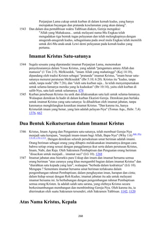 268
Perjanjian Lama cukup untuk kurban di dalam kemah kudus, yang hanya
merupakan bayangan dan pratanda keselamatan yang akan datang".
1543 Dan dalam doa pentahbisan waktu Tahbisan diaken, Gereja mengakui:
"Allah yang Mahakuasa... untuk melayani nama-Mu Engkau telah
mengadakan tiga bentuk tugas pelayanan dan telah melengkapinya dengan
anugerah-anugerah kudus, sebagaimana pada awal mula Engkau telah memilih
untuk diri-Mu anak-anak Lewi demi pelayanan pada kemah kudus yang
pertama.
Imamat Kristus Satu-satunya
1544 Segala sesuatu yang dipratandai imamat Perjanjian Lama, menemukan
penyelesaiannya dalam Yesus Kristus, yang adalah "pengantara antara Allah dan
manusia" (1 Tim 2:5). Melkisedek, "imam Allah yang mahatinggi" (Kej 14:18),
dipandang oleh tradisi Kristen sebagai "pratanda" imamat Kristus, "imam besar satu-
satunya menurut peraturan Melkisedek" (Ibr 5:10; 6:20). Kristus itu "kudus, tanpa
salah, tanpa noda" (Ibr 7:26), dan "oleh satu kurban saja... Ia telah menyempurnakan
untuk selama-lamanya mereka yang Ia kuduskan" (Ibr 10:14), yaitu oleh kurban di
salib-Nya, satu kali untuk selamanya. 874
1545 Kurban penebusan Kristus itu unik dan dilaksanakan satu kali untuk selama-lamanya.
Walaupun demikian Ia hadir di dalam kurban Ekaristi Gereja. Demikian pun berlaku
untuk imamat Kristus yang satu-satunya: Ia dihadirkan oleh imamat jabatan, tanpa
karenanya menghilangkan keunikan imamat Kristus. "Dan karena itu, hanya
Kristuslah imam yang benar, yang lain adalah pelayan-Nya" (Tomas Aqu., Hebr. 7,4).
1376, 662
Dua Bentuk Keikutsertaan dalam Imamat Kristus
1546 Kristus, Imam Agung dan Pengantara satu-satunya, telah membuat Gereja-Nya
menjadi satu kerajaan, "menjadi imam-imam bagi Allah, Bapa-Nya" (Why 1:6) Bdk. Why
5:9-10; 1 Ptr 2:5.9.
. Dengan demikian seluruh persekutuan umat beriman adalah imami.
Orang beriman sebagai orang yang dibaptis melaksanakan imamatnya dengan cara
bahwa setiap orang sesuai dengan panggilannya ikut serta dalam perutusan Kristus,
Imam, Nabi, dan Raja. Oleh Sakramen Pembaptisan dan Penguatan orang beriman
"disucikan untuk menjadi... imamat suci" (LG 10). 1268
1547 Imamat jabatan atau hierarkis para Uskup dan imam dan imamat bersama semua
orang beriman "atas caranya yang khas mengambil bagian dalam imamat Kristus" dan
"diarahkan satu kepada yang lain", walaupun "berbeda dalam kodratnya" (LG 10).
Mengapa ? Sementara imamat bersama umat beriman terlaksana dalam
pengembangan rahmat Pembaptisan; dalam penghayatan iman, harapan dan cinta;
dalam hidup sesuai dengan Roh Kudus; imamat jabatan itu ada untuk melayani
imamat bersama ini. Ia berhubungan dengan pengembangan rahmat Pembaptisan
semua orang Kristen. Ia adalah salah satu sarana, yang olehnya Kristus secara
berkesinambungan membangun dan membimbing Gereja-Nya. Oleh karena itu, ia
diterimakan oleh suatu Sakramen tersendiri, oleh Sakramen Tahbisan. 1142, 1120
Atas "ama Kristus, Kepala
 