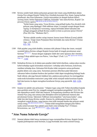 269
1548 Kristus sendiri hadir dalam pelayanan gerejani dari imam yang ditahbiskan dalam
Gereja-Nya sebagai Kepala Tubuh-Nya, Gembala kawanan-Nya, Imam Agung kurban
penebusan, dan Guru kebenaran. Gereja menyatakan ini dengan berkata bahwa
seorang imam, berkat Sakramen Tahbisan, bertindak "atas nama Kristus, Kepala" [in
persona Christi capitis] Bdk. LG 10; 28; SC 33; CD 11; PO 2; 6.
.
"Inilah Imam yang sama, Yesus Kristus, yang pribadi kudus-Nya diwakili oleh
pelayan yang dipanggil. Oleh tahbisan imam, ia menjadi serupa dengan Imam
Agung; ia mempunyai wewenang, supaya bertindak dalam kekuatan dan
sebagai pengganti pribadi Kristus sendiri [virtute ac persona ipsius Christi]"
(Pius XII, Ens. "Mediator Dei").
"Kristus adalah sumber setiap imamat; karena imam Hukum [Lama] adalah
citranya. Tetapi imam Perjanjian Baru bertindak atas nama Kristus" (Tomas
Aqu., s.th. 3,22,4).
875, 792
1549 Oleh pejabat yang telah ditahbis, terutama oleh jabatan Uskup dan imam, menjadi
nyatalah bahwa Kristus sebagai Kepala Gereja hadir di tengah persekutuan umat
beriman Bdk. LG 21.
. Sesuai dengan ungkapan indah dari santo Ignasius dari Antiokia,
seorang Uskup adalah tupos tou Patros, "citra Bapa" (Trall. 3,1) Bdk. Ignasius dari Antiokia,
Magn. 6,1.
. 1142
1550 Kehadiran Kristus ini di dalam para pejabat tidak boleh diartikan, seakan-akan mereka
kebal terhadap segala kelemahan manusiawi: terhadap nafsu berkuasa, kekeliruan,
malahan terhadap dosa. Kekuatan Roh Kudus tidak menjamin semua perbuatan
pejabat dalam cara yang sama. Sementara jaminan diberikan pada Sakramen-
sakramen bahwa keadaan berdosa dari pemberi tidak dapat menghalang-halangi buah-
buah rahmat, ada juga banyak tindakan lain, padanya para pelayan itu meninggalkan
noda-noda kelemahan manusiawi yang tidak selalu menjadi tanda kesetiaan kepada
Injil dan karena itu dapat merugikan kesuburan Gereja yang apostolik. 869, 1128,
1584
1551 Imamat ini adalah satu pelayanan. "Adapun tugas yang oleh Tuhan diserahkan kepada
para gembala umat-Nya itu, sungguh-sungguh merupakan pengabdian" (LG 24). Ia
ada sepenuhnya untuk Allah dan manusia. Ia bergantung seutuhnya dari Kristus dan
imamat-Nya yang satu-satunya dan ditetapkan demi kesejahteraan manusia dan
persekutuan Gereja. Sakramen Tahbisan menyampaikan "satu kuasa kudus", yang
tidak lain dari kuasa Kristus sendiri. Karena itu, pelaksanaan kuasa ini harus
mengikuti contoh Kristus, yang karena cinta telah menjadi hamba dan pelayan untuk
semua orang Bdk. Mrk 10:43-45; 1 Ptr 5:3.
. "Tuhan telah mengatakan dengan jelas bahwa
usaha untuk kawanan-Nya adalah suatu bukti cinta terhadap-Nya" (Yohanes
Krisostomus, sac. 2,4) Bdk. Yoh 21:15-17.
. 876, 1538, 608
"Atas "ama Seluruh Gereja"
1552 Imamat jabatan tidak hanya mempunyai tugas menampilkan Kristus, Kepala Gereja
kepada perhimpunan umat beriman; ia juga bertindak atas nama seluruh Gereja,
 