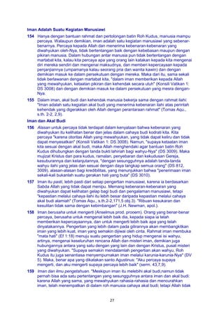 27
Iman Adalah Suatu Kegiatan Manusiawi
154 Hanya dengan bantuan rahmat dan pertolongan batin Roh Kudus, manusia mampu
percaya. Walaupun demikian, iman adalah satu kegiatan manusiawi yang sebenar-
benarnya. Percaya kepada Allah dan menerima kebenaran-kebenaran yang
diwahyukan oleh-Nya, tidak bertentangan baik dengan kebebasan maupun dengan
pikiran manusia. Dalam hubungan antar manusia pun tidak bertentangan dengan
martabat kita, kalau kita percaya apa yang orang lain katakan kepada kita mengenai
diri mereka sendiri dan mengenai maksudnya, dan memberi kepercayaan kepada
penjanjiannya (umpamanya kalau seorang pria dan wanita kawin) dan dengan
demikian masuk ke dalam persekutuan dengan mereka. Maka dari itu, sama sekali
tidak berlawanan dengan martabat kita, "dalam iman memberikan kepada Allah
yang mewahyukan, ketaatan pikiran dan kehendak secara utuh" (Konsili Vatikan 1:
DS 3008) dan dengan demikian masuk ke dalam persekutuan yang mesra dengan-
Nya.
155 Dalam iman, akal budi dan kehendak manusia bekerja sama dengan rahmat ilahi:
"Iman adalah satu kegiatan akal budi yang menerima kebenaran ilahi atas perintah
kehendak yang digerakkan oleh Allah dengan perantaraan rahmat" (Tomas Aqu.,
s.th. 2-2, 2,9).
Iman dan Akal Budi
156 Alasan untuk percaya tidak terdapat dalam kenyataan bahwa kebenaran yang
diwahyukan itu kelihatan benar dan jelas dalam cahaya budi kodrati kita. Kita
percaya "karena otoritas Allah yang mewahyukan, yang tidak dapat keliru dan tidak
dapat menyesatkan" (Konsili Vatikan 1: DS 3008). Namun, "supaya ketaatan iman
kita sesuai dengan akal budi, maka Allah menghendaki agar bantuan batin Roh
Kudus dihubungkan dengan tanda bukti lahiriah bagi wahyu-Nya" (DS 3009). Maka
mujizat Kristus dan para kudus, ramalan, penyebaran dan kekudusan Gereja,
kesuburannya dan kelanjutannya, "dengan sesungguhnya adalah tanda-tanda
wahyu ilahi yang jelas dan sesuai dengan daya tangkap semua orang" (DS 812,
3009), alasan-alasan bagi kredibilitas, yang menunjukkan bahwa "penerimaan iman
sekali-kali bukanlah suatu gerakan hati yang buta" (DS 3010).
157 Iman itu pasti, lebih pasti dari setiap pengertian manusiawi, karena ia berdasarkan
Sabda Allah yang tidak dapat menipu. Memang kebenaran-kebenaran yang
diwahyukan dapat kelihatan gelap bagi budi dan pengalaman manusiawi, tetapi
"kepastian melalui cahaya ilahi itu lebih besar daripada kepastian melalui cahaya
akal budi alamiah" (Tomas Aqu., s.th.2-2,171,5 obj.3). "Ribuan kesukaran dan
kesulitan tidak sama dengan kebimbangan" (J.H. Newman, apol.).
158 Iman berusaha untuk mengerti (Anselmus prod. prooem). Orang yang benar-benar
percaya, berusaha untuk mengenal lebih baik dia, kepada siapa ia telah
memberikan kepercayaannya, dan untuk mengerti lebih baik apa yang telah
dinyatakannya. Pengertian yang lebih dalam pada gilirannya akan membangkitkan
iman yang lebih kuat, iman yang semakin dijiwai oleh cinta. Rahmat iman membuka
"mata hati" (Ef 1:18) menuju suatu pengertian yang hidup mengenai isi wahyu,
artinya, mengenai keseluruhan rencana Allah dan misteri iman, demikian juga
hubungannya antara yang satu dengan yang lain dan dengan Kristus, pusat misteri
yang diwahyukan. "Supaya semakin mendalamlah pengertian akan wahyu, Roh
Kudus itu juga senantiasa menyempurnakan iman melalui karunia-karunia-Nya" (DV
5). Maka, benar apa yang dikatakan santo Agustinus: "Aku percaya supaya
mengerti, dan aku mengerti supaya percaya lebih baik" (serm. 43,7,9).
159 Iman dan ilmu pengetahuan. "Meskipun iman itu melebihi akal budi,namun tidak
pernah bisa ada satu pertentangan yang sesungguhnya antara iman dan akal budi:
karena Allah yang sama, yang mewahyukan rahasia-rahasia dan mencurahkan
iman, telah menempatkan di dalam roh manusia cahaya akal budi; tetapi Allah tidak
 