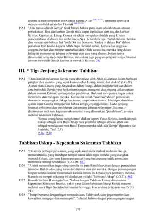 270
apabila ia menyampaikan doa Gereja kepada Allah Bdk. SC 33.
, terutama apabila ia
mempersembahkan kurban Ekaristi Bdk. LG 10.
.
1553 "Atas nama seluruh Gereja" tidak berarti bahwa para imam adalah utusan-utusan
persekutuan. Doa dan kurban Gereja tidak dapat dipisahkan dari doa dan kurban
Kristus, Kepalanya. Liturgi Gereja ini selalu merupakan ibadah yang Kristus
persembahkan di dalam dan oleh Gereja-Nya. Seluruh Gereja, Tubuh Kristus, berdoa
dan mempersembahkan diri "oleh Dia dan bersama Dia dan di dalam Dia" dalam
persatuan Roh Kudus kepada Allah Bapa. Seluruh tubuh, Kepala dan anggota-
anggota, berdoa dan mempersembahkan diri. Oleh karena itu, mereka yang dalam
hidup ini mempunyai jabatan pelayanan atas cara yang khusus, bukan hanya
dinamakan pelayan-pelayan Kristus, melainkan juga pelayan-pelayan Gereja. Imamat
jabatan mewakili Gereja, karena ia mewakili Kristus. 795
III. * Tiga Jenjang Sakramen Tahbisan
1554 "Demikianlah pelayanan Gereja yang ditetapkan oleh Allah dijalankan dalam berbagai
pangkat oleh mereka, yang sejak kuno disebut Uskup, imam, dan diaken" (LG 28).
Ajaran iman Katolik yang dinyatakan dalam liturgi, dalam magisterium dan dalam
cara bertindak Gereja yang berkesinambungan, mengenal dua jenjang keikutsertaan
dalam imamat Kristus: episkopat dan presbiterat. Diakonat mempunyai tugas untuk
membantu dan melayani mereka. Karena itu istilah "sacerdos" dalam pemakaian
dewasa ini menyangkut Uskup dan imam, tetapi bukan diaken. Meskipun demikian
ajaran iman Katolik mengajarkan bahwa ketiga jenjang jabatan - kedua jenjang
imamat (episkopat dan presbiterat) dan jenjang jabatan pelayanan (diakonat) -
diterimakan oleh satu kegiatan sakramental, yang dinamakan "penahbisan", artinya
melalui Sakramen Tahbisan.
"Semua orang harus menghormati diaken seperti Yesus Kristus, demikian pula
Uskup sebagai citra Bapa, tetapi para presbiter sebagai dewan Allah dan
sebagai persekutuan para Rasul Tanpa mereka tidak ada Gereja" (Ignasius dari
Antiokia, Trall. 3,1).
1536, 1538
Tahbisan Uskup - Kepenuhan Sakramen Tahbisan
1555 "Di antara pelbagai pelayanan, yang sejak awal mula dijalankan dalam Gereja,
menurut tradisi yang mendapat tempat utama ialah tugas mereka yang diangkat
menjadi Uskup, dan yang karena pergantian yang berlangsung sejak permulaan
membawa ranting benih rasuli" (LG 20). 861
1556 " Untuk menunaikan tugas yang semulia itu para Rasul diperkaya dengan pencurahan
istimewa Roh Kudus, yang turun dari Kristus atas diri mereka. Dengan penumpangan
tangan mereka sendiri meneruskan karunia rohani itu kepada para pembantu mereka.
Karunia itu sampai sekarang ini disalurkan melalui Tahbisan Uskup" (LG 21). 862
1557 Konsili Vatikan II mengajarkan, "bahwa dengan Tahbisan Uskup diterimakan
kepenuhan Sakramen Imamat, yakni yang dalam kebiasaan liturgi Gereja maupun
melalui suara Bapa Suci disebut imamat tertinggi, keseluruhan pelayanan suci" (LG
21).
1558 "Tetapi bersama dengan tugas menguduskan, Tahbisan Uskup juga memberikan
kewajiban mengajar dan memimpin". "Jelaslah bahwa dengan penumpangan tangan
 