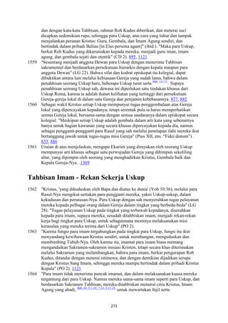 271
dan dengan kata-kata Tahbisan, rahmat Roh Kudus diberikan, dan meterai suci
dicapkan sedemikian rupa, sehingga para Uskup, atas cara yang luhur dan tampak
menjalankan peranan Kristus: Guru, Gembala, dan Imam Agung sendiri, dan
bertindak dalam pribadi Beliau [in Eius persona agant]" (ibid.). "Maka para Uskup,
berkat Roh Kudus yang dikaruniakan kepada mereka, menjadi guru iman, imam
agung, dan gembala sejati dan otentik" (CD 2). 895, 1121
1559 "Seseorang menjadi anggota Dewan para Uskup dengan menerima Tahbisan
sakramental dan berdasarkan persekutuan hierarkis dengan kepala maupun para
anggota Dewan" (LG 22). Bahwa sifat dan kodrat episkopat itu kolegial, dapat
dibuktikan antara lain melalui kebiasaan Gereja yang sudah lama, bahwa dalam
penahbisan seorang Uskup baru, beberapa Uskup turut serta Bdk. LG 22.
. Supaya
penahbisan seorang Uskup sah, dewasa ini diperlukan satu tindakan khusus dari
Uskup Roma, karena ia adalah ikatan kelihatan yang tertinggi dari persekutuan
Gereja-gereja lokal di dalam satu Gereja dan penjamin kebebasannya. 877, 882
1560 Sebagai wakil Kristus setiap Uskup mempunyai tugas penggembalaan atas Gereja
lokal yang dipercayakan kepadanya; tetapi serentak pula ia harus memperhatikan
semua Gereja lokal, bersama-sama dengan semua saudaranya dalam episkopat secara
kolegial. "Meskipun setiap Uskup adalah gembala dalam arti kata yang sebenarnya
hanya untuk bagian kawanan yang secara khusus dipercayakan kepada dia, namun
sebagai pengganti-pengganti para Rasul yang sah melalui penetapan ilahi mereka ikut
bertanggung jawab untuk tugas-tugas misi Gereja" (Pius XII, ens. "Fidei donum") .
833, 886
1561 Uraian di atas menjelaskan, mengapa Ekaristi yang dirayakan oleh seorang Uskup
mempunyai arti khusus sebagai satu perwujudan Gereja yang dihimpun sekeliling
altar, yang dipimpin oleh seorang yang menghadirkan Kristus, Gembala baik dan
Kepala Gereja-Nya . 1369
Tahbisan Imam - Rekan Sekerja Uskup
1562 "Kristus, 'yang dikuduskan oleh Bapa dan diutus ke dunia' (Yoh 10:36), melalui para
Rasul-Nya mengikut-sertakan para pengganti mereka, yakni Uskup-uskup, dalam
kekudusan dan perutusan-Nya. Para Uskup dengan sah menyerahkan tugas pelayanan
mereka kepada pelbagai orang dalam Gereja dalam tingkat yang berbeda-beda" (LG
28). "Tugas pelayanan Uskup pada tingkat yang terbawah kepadanya, diserahkan
kepada para imam, supaya mereka, sesudah ditahbiskan imam, menjadi rekan-rekan
kerja bagi tingkat para Uskup, untuk sebagaimana mestinya melaksanakan misi
kerasulan yang mereka terima dari Uskup" (PO 2).
1563 "Karena fungsi para imam tergabungkan pada tingkat para Uskup, fungsi itu ikut
menyandang kewibawaan Kristus sendiri, untuk membangun, menguduskan dan
membimbing Tubuh-Nya. Oleh karena itu, imamat para imam biasa memang
mengandaikan Sakramen-sakramen inisiasi Kristen, tetapi secara khas diterimakan
melalui Sakramen yang melambangkan, bahwa para imam, berkat pengurapan Roh
Kudus, ditandai dengan meterai istimewa, dan dengan demikian dijadikan serupa
dengan Kristus Sang Imam, sehingga mereka mampu bertindak dalam pribadi Kristus
Kepala" (PO 2). 1121
1564 "Para imam tidak menerima puncak imamat, dan dalam melaksanakan kuasa mereka
tergantung dari para Uskup. Namun mereka sama-sama imam seperti para Uskup, dan
berdasarkan Sakramen Tahbisan, mereka ditahbiskan menurut citra Kristus, Imam
Agung yang abadi, Bdk. Ibr 5:1-10; 7:24; 9:11-28.
untuk mewartakan Injil serta
 
