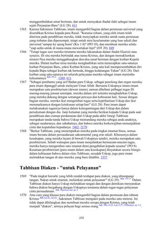 272
menggembalakan umat beriman, dan untuk merayakan ibadat ilahi sebagai imam
sejati Perjanjian Baru" (LG 28). 611
1565 Karena Sakramen Tahbisan, imam mengambil bagian dalam perutusan universal yang
diserahkan Kristus kepada para Rasul. "Karunia rohani, yang oleh imam telah
diterima pada penahbisan mereka, tidak menyiapkan mereka untuk suatu perutusan
yang terbatas dan dipersempit, tetapi untuk misi keselamatan yang luas sekali dan
universal 'sampai ke ujung bumi' (Kis 1:8)" (PO 10), dan membuat mereka selalu
"siap sedia untuk di mana-mana mewartakan Injil" (OT 20). 849
1566 "Tetapi tugas suci mereka terutama mereka laksanakan dalam ibadat Ekaristi atau
synaxis. Di situ mereka bertindak atas nama Kristus, dan dengan memaklumkan
misteri-Nya mereka menggabungkan doa-doa umat beriman dengan kurban Kepala
mereka. Dalam kurban misa mereka menghadirkan serta menerapkan satu-satunya
kurban Perjanjian Baru, yakni Kurban Kristus, yang satu kali mempersembahkan diri
kepada Bapa sebagai kurban tak bernoda, hingga kedatangan Tuhan" (LG 28). Dari
kurban yang satu-satunya ini seluruh pelayanan mereka sebagai imam menimba
kekuatannya Bdk. PO 2.
. 1369, 611
1567 "Sebagai pembantu yang arif Badan para Uskup, sebagai penolong dan organ mereka,
para imam dipanggil untuk melayani Umat Allah. Bersama Uskupnya imam-imam
merupakan satu presbiterium (dewan imam), namun dibebani pelbagai tugas Di
masing-masing jemaat setempat, mereka dalam arti tertentu menghadirkan Uskup,
yang mereka dukung dengan semangat percaya dan kebesaran hati. Sesuai dengan
bagian mereka, mereka ikut mengemban tugas serta keprihatinan Uskup dan ikut
menunaikannya dengan ketekunan setiap hari" (LG 28). Para imam dapat
melaksanakan tugasnya hanya dalam ketergantungan dari Uskup dan dalam
persekutuan dengan dia. Janji ketaatan yang mereka berikan kepada Uskup pada saat
penahbisan dan ciuman perdamaian dari Uskup pada akhir liturgi Tahbisan
merupakan tanda-tanda bahwa Uskup memandang mereka sebagai anak-anaknya,
sebagai saudaranya, dan sahabatnya, dan bahwa mereka berkewajiban menunjukkan
cinta dan kepatuhan kepadanya. 1462, 2179
1568 "Berkat Tahbisan, yang menempatkan mereka pada tingkat imamat biasa, semua
imam bersatu dalam persaudaraan sakramental yang erat sekali. Khususnya dalam
keuskupan, yang mereka layani di bawah Uskupnya sendiri, mereka merupakan satu
presbiterium. Sebab walaupun para imam menjalankan bermacam-macam tugas,
mereka hanya mengemban satu imamat demi pengabdian kepada sesama" (PO 8).
Kesatuan presbiterium [para imam dalam satu keuskupan] dinyatakan secara liturgis
dalam kebiasaan bahwa dalam ritus Tahbisan, sesudah Uskup, juga para imam
meletakkan tangan di atas mereka yang baru ditahbis. 1537
Tahbisan Diaken - "untuk Pelayanan"
1569 "Pada tingkat hierarki yang lebih rendah terdapat para diaken, yang ditumpangi
tangan, 'bukan untuk imamat, melainkan untuk pelayanan'" (LG 29). Bdk. CD 15.
Dalam
Tahbisan diaken hanya Uskup meletakkan tangan dan dengan demikian menyatakan
bahwa diaken bergabung dengan Uskupnya terutama dalam tugas-tugas pelayanan
cinta persaudaraan. Bdk. Hipolitus trad. ap. 8.
1570 Atas cara yang khusus para diaken mengambil bagian dalam perutusan dan rahmat
Kristus Bdk. LG 41; AA 16.
. Sakramen Tahbisan mengukir pada mereka satu meterai. Ini
tidak dapat dihilangkan dan membuat mereka serupa dengan Kristus, yang telah
menjadi "diaken", artinya pelayan bagi semua orang Bdk. Mrk 10:45; Luk 22:27; Polikarpus, ep. 5,2.
.
 