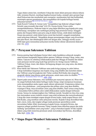 273
Tugas diaken antara lain, membantu Uskup dan imam dalam perayaan rahasia-rahasia
ilahi, terutama Ekaristi, membagi-bagikan komuni kudus, menjadi saksi gerejani bagi
akad Perkawinan dan memberkati para mempelai, membacakan Injil dan berkhotbah,
memimpin upacara pemakaman, dan mengabdikan diri kepada berbagai bentuk
pelayanan karitatif Bdk. LG 29; SC 35,4; AG 16.
. 1121
1571 Sejak Konsili Vatikan II, Gereja Latin "mengadakan lagi diakonat sebagai tingkat
hierarki yang tersendiri dan tetap" (LG 29). Gereja-Gereja Timur selalu
mempertahankannya. Diakonat tetap ini yang dapat diberikan juga kepada pria yang
berkeluarga, merupakan satu sumbangan penting bagi perutusan Gereja. Sungguh
pantas dan berguna bahwa para pria yang di dalam Gereja, entah dalam kehidupan
liturgi atau pastoral, entah dalam karya sosial dan karitatif, sungguh menjalankan
suatu pelayanan diakonal, "diteguhkan dengan penumpangan tangan yang diwariskan
dari para Rasul, dan dihubungkan lebih erat dengan altar, sehingga mereka secara
lebih tepat guna menunaikan pelayanan mereka berkat rahmat sakramental diakonat"
(AG 16). 1579
IV. * Perayaan Sakramen Tahbisan
1572 Karena penting bagi kehidupan Gereja lokal, maka hendaknya sebanyak mungkin
umat beriman mengambil bagian dalam upacara Tahbisan seorang Uskup, imam, atau
diaken. Upacara itu sebaiknya dilaksanakan pada hari Minggu di katedral dan dalam
suatu perayaan meriah yang layak bagi peristiwa ini. Ketiga macam Tahbisan,
Tahbisan Uskup, imam, dan diaken, berlangsung dengan cara yang sama, dan dalam
upacara Ekaristi.
1573 Ritus hakiki dari Sakramen Tahbisan sama pada ketiga jenjang itu yakni bahwa
Uskup meletakkan tangannya atas kepala orang yang ditahbis dan memohon dalam
doa Tahbisan yang bersangkutan dari Tuhan curahan Roh Kudus dan anugerah-
anugerah rahmat yang khusus untuk pelayanan, untuk mana calon itu ditahbis Bdk. Pius
XII, Konst.Ap. "Sacramentum ordinis": DS 3858.
. 699, 1585
1574 Seperti pada semua Sakramen, ritus tambahan pun menyertai upacara ini. Ritus-ritus
itu sangat berbeda-beda dalam berbagai tradisi liturgi, tetapi mempunyai kesamaan
yaitu menampakkan aneka ragam aspek rahmat sakramental. Umpamanya dalam ritus
Latin, ritus pembukaan - yaitu pengusulan dan pilihan calon yang akan ditahbis,
wejangan Uskup, tanya kesediaan calon yang akan ditahbis, litani semua orang kudus,
- menyatakan bahwa pilihan calon sudah dilaksanakan sejalan dengan kebiasaan
Gereja. Semua itu mempersiapkan ritus Tahbisan meriah. Sesudah itu ritus-ritus yang
lain menyatakan secara simbolis misteri yang telah terlaksana dan menyelesaikannya:
Uskup dan imam mendapat urapan dengan krisma kudus, tanda urapan khusus oleh
Roh Kudus, yang membuat subur pelayanan mereka. Kepada Uskup diserahkan buku
Injil, cincin, mitra, dan tongkat sebagai tanda perutusan apostoliknya untuk
mewartakan Sabda Allah, kesetiaannya kepada Gereja, mempelai Kristus, dan
tugasnya sebagai gembala kawanan Tuhan; kepada imam diberikan patena dan piala
lambang "persembahan umat yang kudus", yang ia bawakan kepada Al?lah; kepada
diaken yang telah menerima perutusan untuk mewartakan Injil Kristus, diserahkan
buku Injil. 1294, 796
V. * Siapa Dapat Memberi Sakramen Tahbisan ?
 