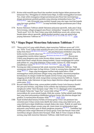 274
1575 Kristus telah memilih para Rasul dan memberi mereka bagian dalam perutusan dan
kekuasaan-Nya. Ditinggikan di sebelah kanan Bapa, Ia tidak meninggalkan kawanan-
Nya, tetapi selalu menjaganya dengan perantaraan para Rasul dan memimpinnya
dengan perantaraan gembala-gembala yang sekarang melanjutkan karya-Nya Bdk. MR,
Prefasi para Rasul.
. Jadi, Kristuslah yang memberi kepada yang satu tugas rasul dan kepada
yang lain tugas gembala Bdk. Ef 4:11.
. Ia tetap bertindak dengan perantaraan para Uskup
Bdk. LG 21.
. 857
1576 Karena Sakramen Tahbisan adalah Sakramen pelayanan apostolik, maka para Uskup
berwewenang, sebagai pengganti para Rasul, melanjutkan "anugerah rohani" (LG 21),
"benih rasuli" (LG 20). Para Uskup yang telah ditahbiskan secara sah, artinya yang
berada dalam suksesi apostolik, adalah pemberi-pemberi yang sah untuk ketiga
jenjang Sakramen Tahbisan itu Bdk. DS 794 dan 802; CIC, can. 1012; CCEO, cann. 744; 747.
. 1536
VI. * Siapa Dapat Menerima Sakramen Tahbisan ?
1577 "Hanya pria [vir] yang sudah dibaptis, dapat menerima Tahbisan secara sah" (CIC,
can. 1024). Yesus Tuhan telah memilih pria-pria [viri] untuk membentuk kelompok
kedua belas Rasul Bdk. Mrk 3:14-19; Luk 6:12-16.
, dan para Rasul pun melakukan yang sama,
ketika mereka memilih rekan keja Bdk. 1 Tim 3:1-13; 2 Tim 1:6; Tit 1:5-9.
, yang akan
menggantikan mereka dalam tugasnya Bdk. Klemens dari Roma, Kor 42:4; 44:3.
. Dewan para
Uskup yang dengannya para imam bersatu dalam imamat, menghadirkan dewan
kedua belas Rasul sampai Kristus datang kembali. Gereja menganggap diri terikat
pada pilihan ini, yang telah dilakukan Tuhan sendiri. Karena itu, tidak mungkin
menahbiskan wanita Bdk. MD 26-27; CDF, Pernya. "Inter insigniores".
. 551, 861, 862
1578 Seorang pun tidak mempunyai hak untuk menerima Sakramen Tahbisan. Tidak
seorang pun merebut tugas itu bagi dirinya. Untuk itu seorang harus dipanggil oleh
Allah Bdk. Ibr 5:4.
. Siapa yang beranggapan melihat tanda-tanda bahwa Allah
memanggilnya untuk pelayanan sebagai orang yang ditahbis, harusmenyampaikan
kerinduannya itu dengan rendah hati kepada otoritas Gereja yang mempunyai
tanggung jawab dan hak untuk mengizinkan seorang menerima Tahbisan. Seperti
setiap rahmat, maka Sakramen ini juga hanya dapat diterima sebagai anugerah secara
cuma-cuma. 2121
1579 Kecuali diaken-diaken tetap, semua pejabat tertahbis Gereja Latin biasanya diambil
dari para pria beriman, yang hidup secara selibater dan mempunyai kehendak
menghayati selibat "demi Kerajaan surga" (Mat 19:12). Dipanggil untuk mengabdikan
diri kepada Tuhan dan "tugas-Nya" secara tidak terbagi Bdk. 1 Kor 7:32.
, mereka
menyerahkan diri secara penuh kepada Allah dan sesama. Selibat adalah tanda hidup
baru yang demi pelayanannya ditahbiskan pelayan Gereja; bila diterima dengan hati
gembira, ia memancarkan Kerajaan Allah Bdk. PO 16.
. 1618, 2233
1580 Sejak berabad-abad lamanya berlaku di Gereja-gereja Timur satu peraturan lain:
sementara para Uskup semata-mata dipilih dari antara orang yang tidak kawin, pria
yang telah kawin dapat ditahbiskan menjadi diaken dan imam. Praktik ini sejak lama
sudah dipandang sebagai sesuatu yang sah; imam-imam ini melaksanakan tugas
pelayanan yang berdaya guna di dalam pangkuan jemaatnya Bdk. PO 16.
. Tambahan lagi
selibat para imam sangat dihormati di Gereja-gereja Timur dan banyak imam telah
memilihnya dengan sukarela demi Kerajaan Allah. Baik di Timur maupun di Barat,
seorang yang telah menerima Sakramen Tahbisan, tidak boleh kawin lagi.
 