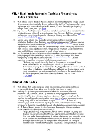 275
VII. * Buah-buah Sakramen Tahbisan Meterai yang
Tidak Terhapus
1581 Oleh rahmat khusus dari Roh Kudus Sakramen ini membuat penerima serupa dengan
Kristus, supaya ia sebagai alat Kristus melayani Gereja-Nya. Tahbisan memberi kuasa
kepadanya, agar bertindak sebagai wakil Kristus, Kepala, dalam ketiga fungsi-Nya
sebagai Imam, Nabi, dan Raja. 1548
1582 Seperti pada Pembaptisan dan Penguatan, maka keikutsertaan dalam martabat Kristus
ini diberikan satu kali untuk selama-lamanya. Juga Sakramen Tahbisan memberi
tanda rohani yang tidak terhapus dan tidak dapat diulangi atau dikembalikan Bdk. Konsili
Trente: DS 1767; LG 21; 28; 29; P02.
. 1121
1583 Karena alasan-alasan yang memadai seorang yang ditahbis secara sah dapat
dibebaskan dari kewajiban dan tugas yang telah diberikan dengan Tahbisan, ataupun
ia dapat dilarang metaksanakannya Bdk. CIC, cann. 290-293; 1336 ?? 1.3.5; 1338, ? 2.
. Tetapi ia tidak
dapat menjadi awam lagi dalam arti yang sebenarnya, karena tanda yang telah diukir
oleh Tahbisan tidak dapat dihapuskan. Panggilan dan perutusan yang telah ia terima
pada hari Tahbisannya, memeterainya untuk selama-lamanya.
1584 ada dasarnya Kristus sendiri yang mendatangkan keselamatan dengan perantaraan
pelayan yang ditahbis dan bekerja melalui dia. Ketidak-layakannya tidak dapat
menghalang-halangi Kristus untuk bertindak Bdk. Konsili Trente: DS 1612; 1154.
. Santo
Agustinus mengatakan ini dengan kata-kata yang sangat tegas:
"Pejabat yang angkuh harus digolongkan dengan setan. Anugerah Kristus
tidak dinodai karena itu; yang mengalir melalui dia, pertahankan
kemurniannya; yang disalurkan melalui dia, tinggal bersih dan sampai ke tanah
yang subur. ... Kekuatan rohani Sakramen adalah serupa dengan terang; siapa
yang harus disinari, menerimanya dalam kejernihannya, dan apabila ia harus.
melewati yang kotor, ia sendiri tidak menjadi kotor" (ev. Jo 5,15).
1128, 1550
Rahmat Roh Kudus
1585 Oleh rahmat Roh Kudus yang ada dalam Sakramen ini, orang yang ditahbiskan
menyerupai Kristus, Imam, Guru, dan Gembala, yang harus ia layani.
1586 Seorang Uskup mendapat terutama rahmat kekuatan ("roh untuk pelayanan
pimpinan": PR, Tahbisan Uskup 37). Rahmat ini menyanggupkan dia untuk
membimbing Gerejanya dengan, teguh dan bijaksana sebagai seorang bapa dan
gembala dan melindunginya dalam cinta tanpa pamrih terhadap semua dan terutama
terhadap orang miskin, sakit dan berkekurangan Bdk. CD 13 dan 16.
. Rahmat ini
mendorongnya untuk mewartakan Injil kepada semua, untuk menjadi contoh bagi
kawanannya dan untuk mendahuluinya pada jalan kekudusan, dengan mempersatukan
diri di dalam Ekaristi dengan Kristus, Imam dan Kurban, dan tidak merasa takut
menyerahkan hidupnya bagi domba-dombanya.
"Bapa, Engkau yang mengenal hati, berilah kepada pelayan-Mu, yang telah
Engkau panggil untuk martabat Uskup, supaya ia menggembalakan kawanan-
Mu yang kudus dan melaksanakan di hadirat-Mu imamat yang agung ini tanpa
cacat, dengan melayani Engkau siang dan malam. Semoga ia tanpa henti-
hentinya membuat wajah-Mu menyinarkan belas kasihan dan semog ia
membawakan persembahan Gerejamu yang kudus. Semoga ia berkat yang
 