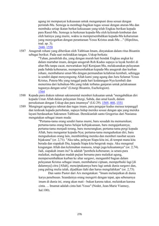 276
agung ini mempunyai kekuasaan untuk mengampuni dosa sesuai dengan
perintah-Mu. Semoga ia membagi-bagikan tugas sesuai dengan aturan-Mu dan
membuka setiap ikatan berkat kekuasaan yang telah Engkau berikan kepada
para Rasul-Mu. Semoga ia berkenan kepada-Mu oleh kelemah-lembutan dan
oleh hatinya yang murni, waktu ia mempersembahkan kepada-Mu keharuman
yang menyegarkan dengan perantaraan Yesus Kristus anak-Mu ..." (Hipolitus,
trad. ap. 3).
2448, 1558
1587 Anugerah rohani yang diberikan oleh Tahbisan Imam, dinyatakan dalam ritus Bisantin
sebagai berikut. Pada saat meletakkan tangan, Uskup berkata:
"Tuhan, penuhilah dia, yang dengan murah hati hendak Engkau angkat ke
dalam martabat imam, dengan anugerah Roh Kudus supaya ia layak berdiri di
altar-Mu tanpa cacat, mewartakan Injil Kerajaan-Mu, melaksanakan pelayanan
pada Sabda kebenaran, mempersembahkan kepada-Mu anugerah dan kurban
rohani, membaharui umat-Mu dengan permandian kelahiran kembali, sehingga
ia sendiri dapat menyongsong Allah kami yang agung dan Juru Selamat Yesus
Kristus, Putera-Mu yang tunggal pada hari kedatangan-Nya kembali dan
menerima dari kebaikan-Mu yang tidak terbatas ganjaran untuk pelaksanaan
tugasnya dengan setia" (Liturgi Bisantin, Euchologion).
1564
1588 Kepada para diaken rahmat sakramental memberi kekuatan untuk "mengabdikan diri
kepada Umat Allah dalam pelayanan liturgi, Sabda, dan amal kasih, dalam
persekutuan dengan Uskup dan para imamnya" (LG 29). 1569, 460, 1551
1589 Mengingat agungnya rahmat dan tugas imam, para pengajar kudus merasa terpanggil
dan terdesak kepada pertobatan, supaya hidup mereka sesuai dengan apa yang mereka
layani berdasarkan Sakramen Tahbisan. Demikianlah santo Gregorius dari Nasiansa
mengatakan sebagai imam muda:
"Pertama-tama orang sendiri harus murni, baru sesudah itu memurnikan;
pertama-tama orang harus belajar kebijaksanaan, baru mengajarkannya;
pertama-tama menjadi terang, baru menerangkan; pertama-tama pergi kepada
Allah, baru mengantar kepada-Nya; pertama-tama menguduskan diri, baru
menguduskan orang lain, membimbing mereka dan memberi nasihat secara
bijaksana" (or. 2,71). "Aku tahu, pelayan Siapa kita ini, di tempat mana kita
berada dan siapakah Dia, kepada Siapa kita bergerak maju. Aku mengenal
keagungan Allah dan kelemahan manusia, tetapi juga kekuatannya" (or. 2,74).
Jadi, siapakah imam itu? Ia adalah "pembela kebenaran; ia setara para
malaikat, melagukan madah pujian bersama para malaikat agung,
mempersembahkan kurban ke altar surgawi, mengambil bagian dalam
pelayanan Kristus sebagai imam, membaharui ciptaan, memperbaiki lagi [di
dalamnya] citra [Allah], menciptakannya baru lagi untuk dunia surgawi dan,
yang paling mulia ialah, dijadikan ilahi dan harus mengilahikan" (or. 2,73).
Dan santo Pastor dari Ars mengatakan: "Imam melanjutkan di dunia
karya penebusan. Seandainya orang mengerti dengan tepat, apa sebenarnya
imam di dunia ini, orang akan mati - bukan karena takut, melainkan karena
cinta. ... Imamat adalah cinta hati Yesus" (Nodet, Jean-Marie Vianney,
hal.100).
 