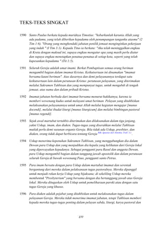277
TEKS-TEKS SINGKAT
1590 Santo Paulus berkata kepada muridnya Timotius: "kobarkanlah karunia Allah yang
ada padamu, yang telah diberikan kepadamu oleh penumpangan tanganku atasmu" (2
Tim 1:6). "Orang yang menghendaki jabatan penilik jemaat menginginkan pekerjaan
yang indah " (I Tim 3:1). Kepada Titus ia berkata: "Aku telah meninggalkan engkau
di Kreta dengan maksud ini, supaya engkau mengatur apa yang masih perlu diatur
dan supaya engkau menetapkan penatua-penatua di setiap kota, seperti yang telah
kupesankan kepadamu " (Tit 1:5).
1591 Seluruh Gereja adalah umat imami. Berkat Pembaptisan semua orang beriman
mengambil bagian dalam imamat Kristus. Keikutsertaan ini dinamakan "imamat
bersama kauni beriman". Atas dasarnya dan demi pelayanannya terdapat satu
keikutsertaan lain dalam perutusan Kristus: perutusan pelayanan, yang diterimakan
melalui Sakramen Tahbisan dan yang mempunyai tugas, untuk mengabdi di tengah
jemaat, atas nama dan dalam pribadi Kristus.
1592 Imamat jabatan berbeda dari imamat bersama menurut hakikatnya, karena ia
memberi wewenang kudus untuk melayani umat beriman. Pelayan yang ditahbiskan
melaksanakan pelayanannya untuk umat Allah melalui kegiatan mengajar [munus
docendi], melalui ibadat liturgi [munus liturgicum] dan melalui bimbingan pastoral
[munus regendi].
1593 Sejak awal martabat tertahbis diterimakan dan dilaksanakan dalam tiga jenjang,
yakni Uskup, imam, dan diaken. Tugas-tugas yang diserahkan melalui Tahbisan
mutlak perlu demi susunan organis Gereja. Bila tidak ada Uskup, presbiter, dan
diaken, orang tidak dapat berbicara tentang Gereja Bdk. Ignasius dari Antiokia, Trall. 3,1.
.
1594 Uskup menerima kepenuhan Sakramen Tahbisan, yang menggabungkan dia dalam
Dewan para Uskup dan yang menjadikan dia kepala yang kelihatan dari Gereja lokal
yang dipercayakan kepadanya. Sebagai pengganti para Rasul dan anggota Dewan,
para Uskup mengambil bagian dalam tanggung jawab apostolik dan dalam perutusan
seluruh Gereja di bawah wewenang Paus, pengganti santo Petrus.
1595 Para imam bersatu dengan para Uskup dalam martabat imamat dan serentak
bergantung dari mereka dalam pelaksanaan tugas pastoralnya. Mereka dipanggil
untuk menjadi rekan kerja Uskup yang bijaksana; di sekeliling Uskup mereka
membentuk "Presbyterium" yang bersama dengan dia bertanggung jawab atas Gereja
lokal. Mereka ditugaskan oleh Uskup untuk pemeliharaan paroki atau dengan satu
tugas Gereja yang khusus.
1596 Para diaken adalah pejabat yang ditahbiskan untuk melaksanakan tugas dalam
pelayanan Gereja. Mereka tidak menerima imamat jabatan, tetapi Tahbisan memberi
kepada mereka tugas-tugas penting dalam pelayan sabda, liturgi, karya pastoral dan
 
