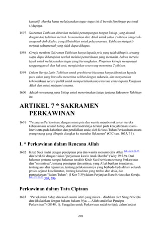 278
karitatif. Mereka harus melaksanakan tugas-tugas ini di bawah bimbingan pastoral
Uskupnya.
1597 Sakramen Tahbisan diberikan melalui penumpangan tangan Uskup, yang disusul
dengan doa tahbisan meriah. Ia memohon dari Allah untuk calon Tahbisan anugerah-
anugerah Roh Kudus, yang dibutuhkan untuk pelayanannya. Tahbisan mengukir
meterai sakramental yang tidak dapat dihapus.
1598 Gereja memberi Sakramen Tahbisan hanya kepada pria yang telah dibaptis, tentang
siapa dapat diharapkan setelah melalui pemeriksaan yang memadai, bahwa mereka
layak untuk melaksanakan tugas yang bersangkutan. Pimpinan Gereja mempunyai
tanggungjawab dan hak unit, mengizinkan seseorang menerima Tahbisan.
1599 Dalam Gereja Latin Tahbisan untuk presbiterat biasanya hanya diberikan kepada
para calon yang bersedia menerima selibat dengan sukarela, dan menyatakan
kehendaknya secara publik untuk mempertahankannya karena cinta kepada Kerajaan
Allah dan untuk melayani sesama.
1600 Adalah wewenang para Uskup untuk menerimakan ketiga jenjang Sakramen Tahbisan
itu.
ARTIKEL 7 * SAKRAME"
PERKAWI"A"
1601 "Perjanjian Perkawinan, dengan mana pria dan wanita membentuk antar mereka
kebersamaan seluruh hidup, dari sifat kodratinya terarah pada kesejahteraan stiami-
isteri serta pada kelahiran dan pendidikan anak; oleh Kristus Tuhan Perkawinan antara
orang-orang yang dibaptis diangkat ke martabat Sakramen" (CIC can. 1055, ? 1).
I. * Perkawinan dalam Rencana Allah
1602 Kitab Suci mulai dengan penciptaan pria dan wanita menurut citra Allah Bdk. Kej 1:26-27.
dan berakhir dengan visiun "perjamuan kawin Anak Domba" (Why 19:7.9). Dari
halaman pertama sampai halaman terakhir Kitab Suci berbicara tentang Perkawinan
dan "misterinya", tentang penetapan dan artinya, yang Allah berikan kepadanya,
tentang asal dan tujuannya, tentang pelaksanaannya yang berbeda-beda dalam seluruh
proses sejarah keselamatan, tentang kesulitan yang timbul dari dosa, dan
pembaharuan "dalam Tuhan"- (I Kor 7:39) dalam Perjanjian Baru Kristus dan Gereja.
Bdk. Ef 5:31-32.
369, 796
Perkawinan dalam Tata Ciptaan
1603 "Persekutuan hidup dan kasih suami isteri yang mesra... diadakan oleh Sang Pencipta
dan dikukuhkan dengan hukum-hukum-Nya. ... Allah sendirilah Pencipta
Perkawinan" (GS 48, 1). Panggilan untuk Perkawinan sudah terletak dalam kodrat
 